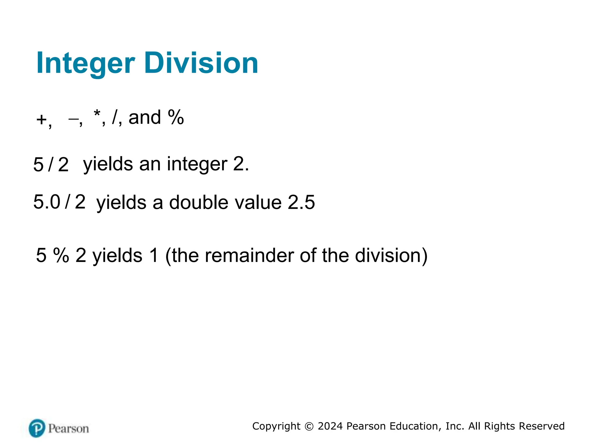 Copyright © 2024 Pearson Education, Inc. All Rights Reserved
Integer Division
+, ,
 *, /, and %
5 / 2 yields an integer 2.
5.0 / 2 yields a double value 2.5
5 % 2 yields 1 (the remainder of the division)
 