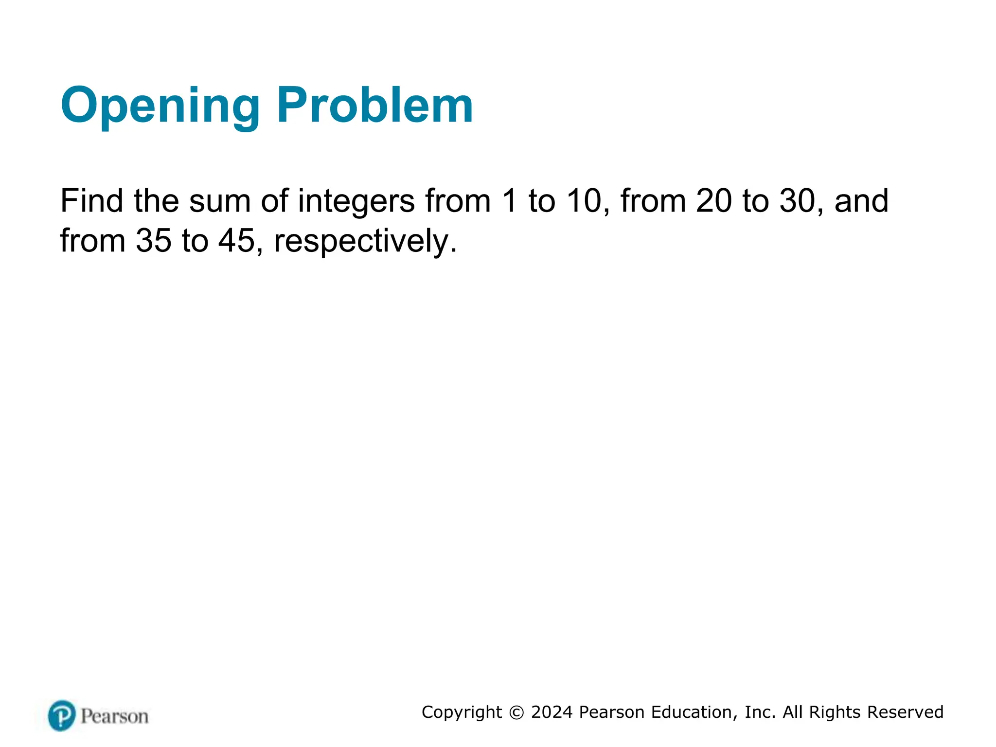 Copyright © 2024 Pearson Education, Inc. All Rights Reserved
Opening Problem
Find the sum of integers from 1 to 10, from 20 to 30, and
from 35 to 45, respectively.
 