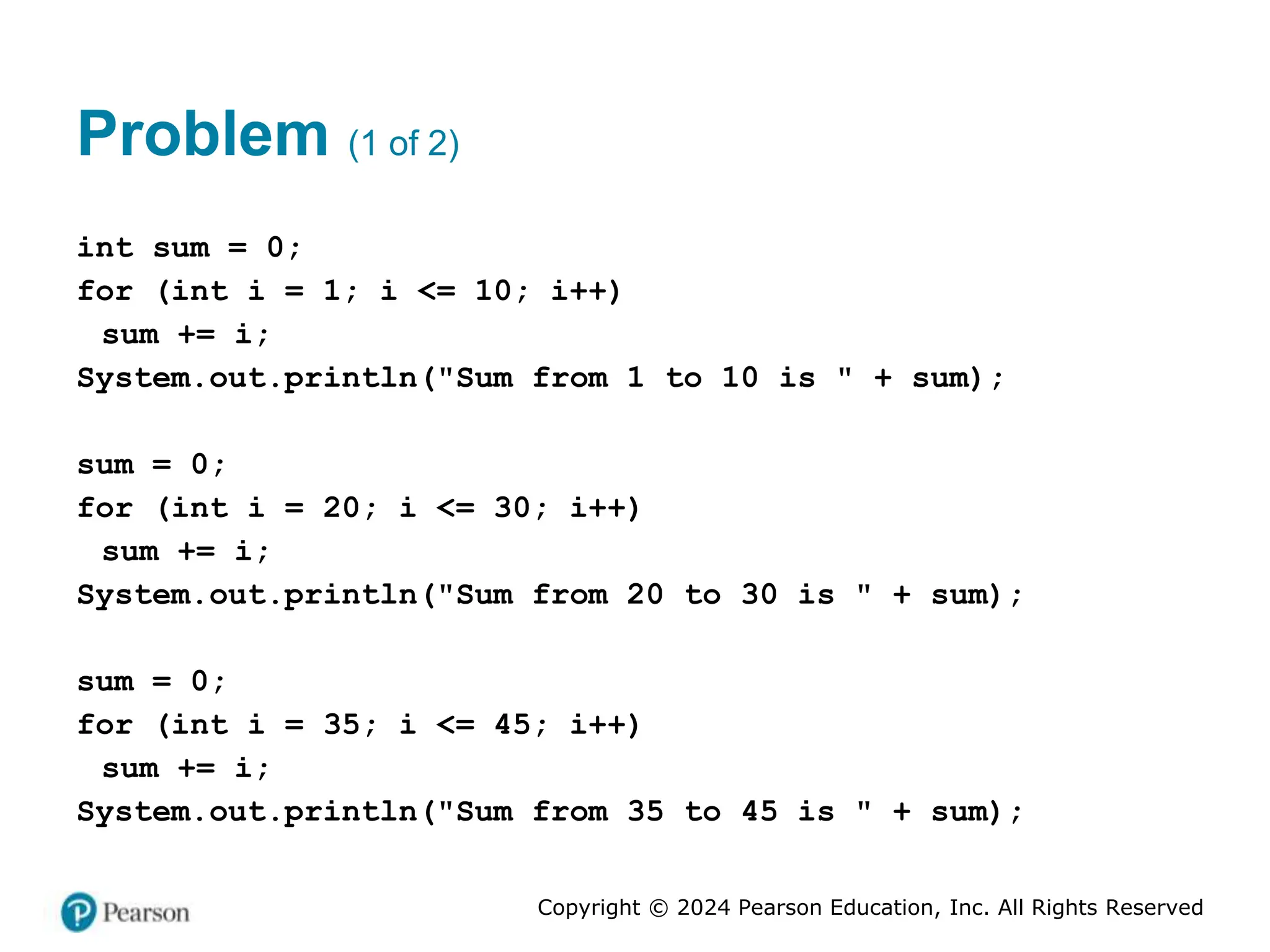 Copyright © 2024 Pearson Education, Inc. All Rights Reserved
Problem (1 of 2)
int sum = 0;
for (int i = 1; i <= 10; i++)
sum += i;
System.out.println("Sum from 1 to 10 is " + sum);
sum = 0;
for (int i = 20; i <= 30; i++)
sum += i;
System.out.println("Sum from 20 to 30 is " + sum);
sum = 0;
for (int i = 35; i <= 45; i++)
sum += i;
System.out.println("Sum from 35 to 45 is " + sum);
 