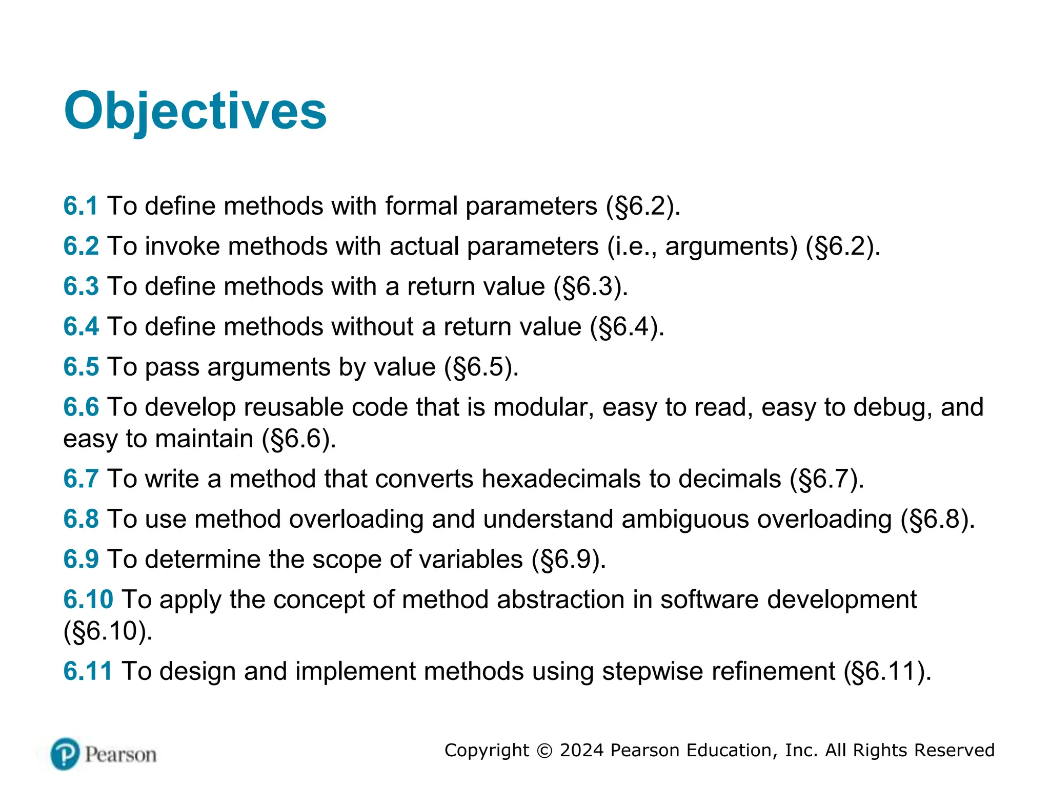Copyright © 2024 Pearson Education, Inc. All Rights Reserved
Objectives
6.1 To define methods with formal parameters (§6.2).
6.2 To invoke methods with actual parameters (i.e., arguments) (§6.2).
6.3 To define methods with a return value (§6.3).
6.4 To define methods without a return value (§6.4).
6.5 To pass arguments by value (§6.5).
6.6 To develop reusable code that is modular, easy to read, easy to debug, and
easy to maintain (§6.6).
6.7 To write a method that converts hexadecimals to decimals (§6.7).
6.8 To use method overloading and understand ambiguous overloading (§6.8).
6.9 To determine the scope of variables (§6.9).
6.10 To apply the concept of method abstraction in software development
(§6.10).
6.11 To design and implement methods using stepwise refinement (§6.11).
 