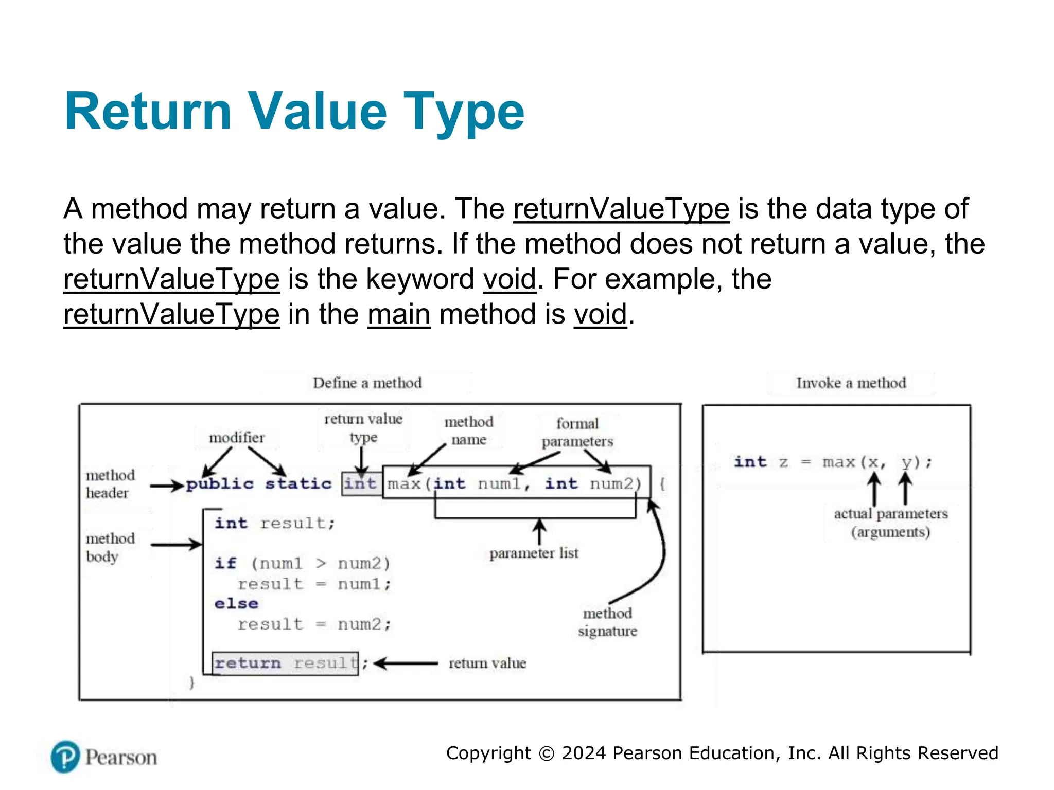 Copyright © 2024 Pearson Education, Inc. All Rights Reserved
Return Value Type
A method may return a value. The returnValueType is the data type of
the value the method returns. If the method does not return a value, the
returnValueType is the keyword void. For example, the
returnValueType in the main method is void.
 