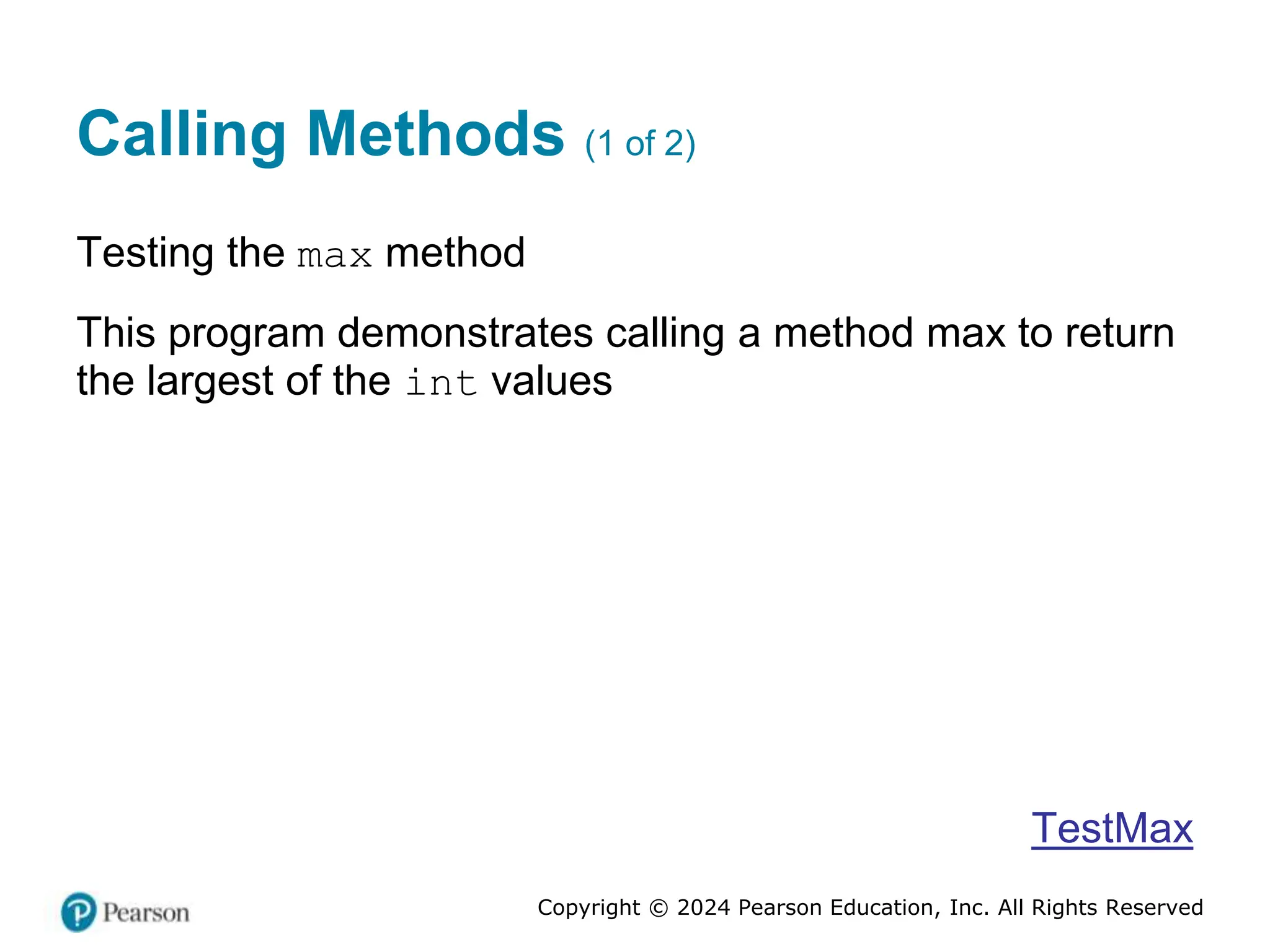 Copyright © 2024 Pearson Education, Inc. All Rights Reserved
Calling Methods (1 of 2)
Testing the max method
This program demonstrates calling a method max to return
the largest of the int values
TestMax
 