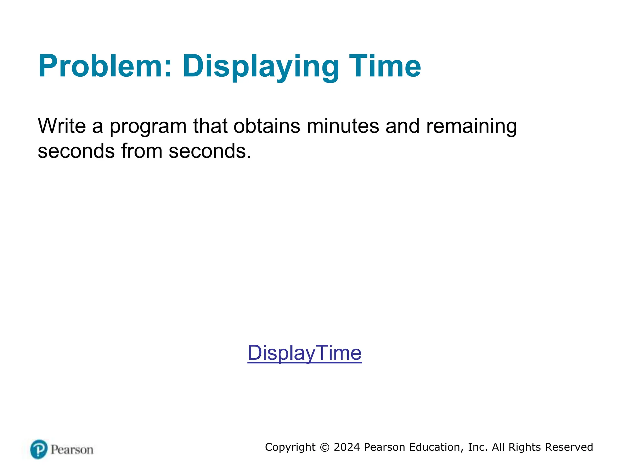 Copyright © 2024 Pearson Education, Inc. All Rights Reserved
Problem: Displaying Time
Write a program that obtains minutes and remaining
seconds from seconds.
DisplayTime
 