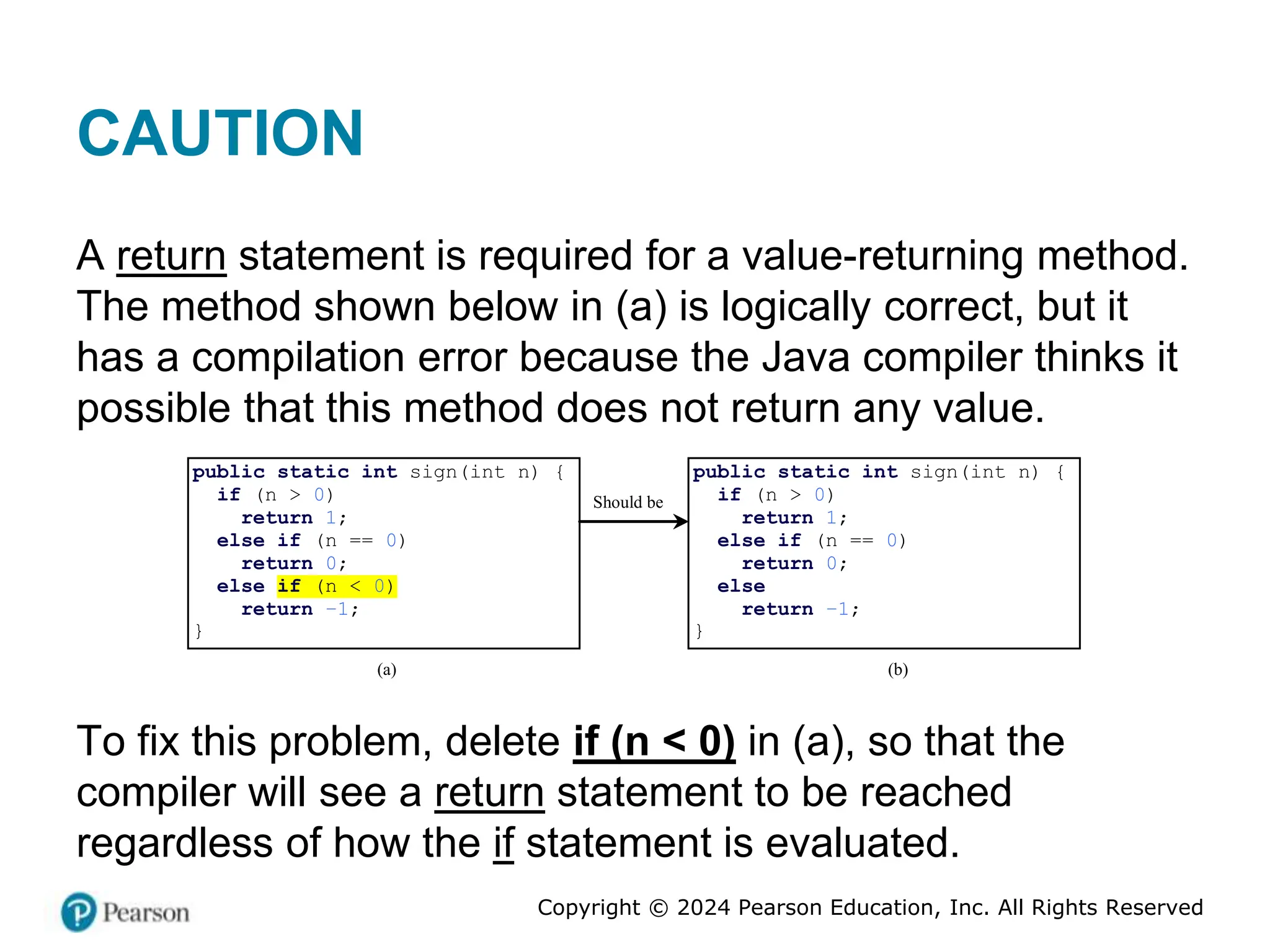 Copyright © 2024 Pearson Education, Inc. All Rights Reserved
CAUTION
A return statement is required for a value-returning method.
The method shown below in (a) is logically correct, but it
has a compilation error because the Java compiler thinks it
possible that this method does not return any value.
public static int sign(int n) {
if (n > 0)
return 1;
else if (n == 0)
return 0;
else if (n < 0)
return –1;
}
(a)
Should be
(b)
public static int sign(int n) {
if (n > 0)
return 1;
else if (n == 0)
return 0;
else
return –1;
}
To fix this problem, delete if (n < 0) in (a), so that the
compiler will see a return statement to be reached
regardless of how the if statement is evaluated.
 
