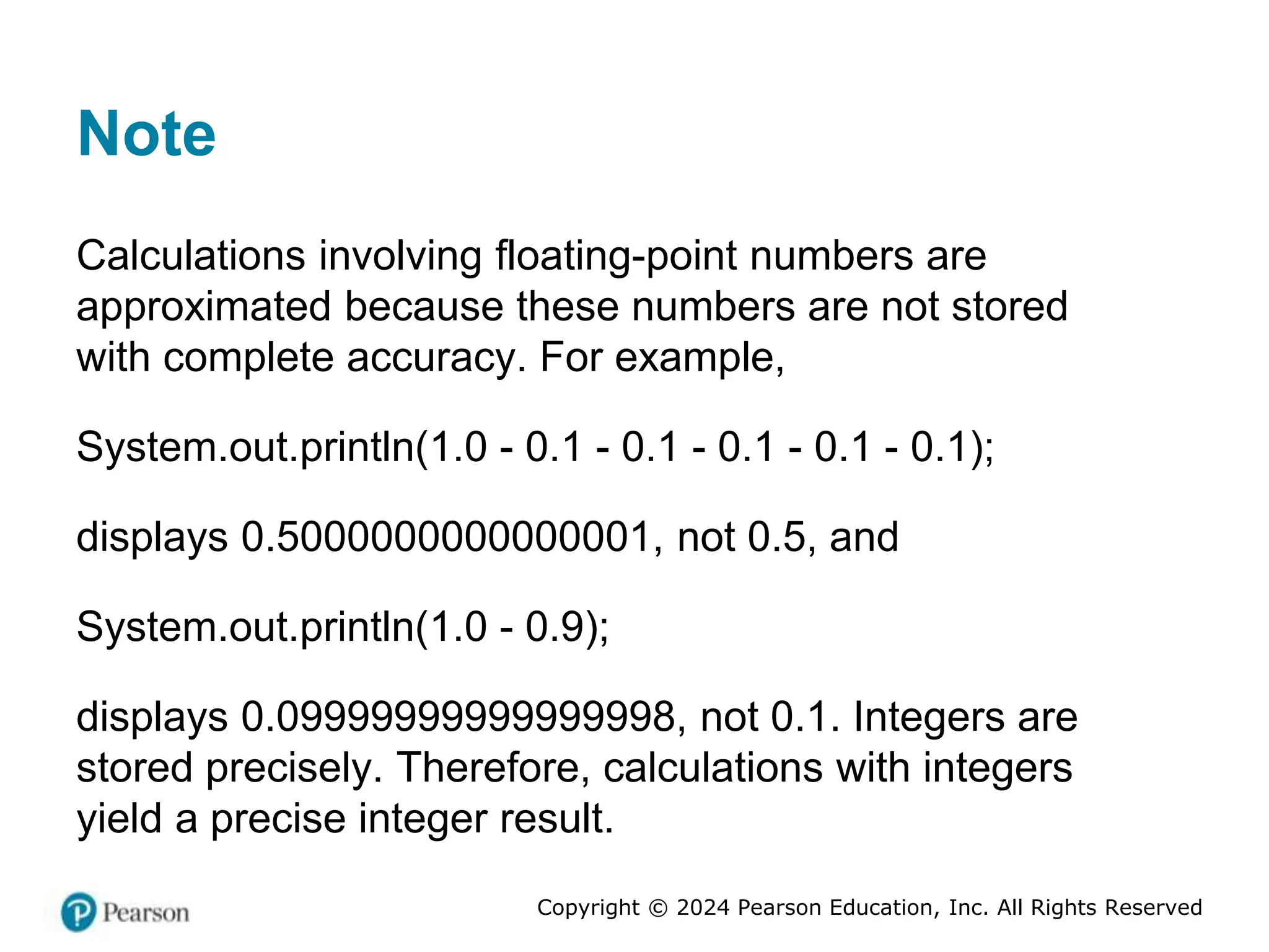 Copyright © 2024 Pearson Education, Inc. All Rights Reserved
Note
Calculations involving floating-point numbers are
approximated because these numbers are not stored
with complete accuracy. For example,
System.out.println(1.0 - 0.1 - 0.1 - 0.1 - 0.1 - 0.1);
displays 0.5000000000000001, not 0.5, and
System.out.println(1.0 - 0.9);
displays 0.09999999999999998, not 0.1. Integers are
stored precisely. Therefore, calculations with integers
yield a precise integer result.
 