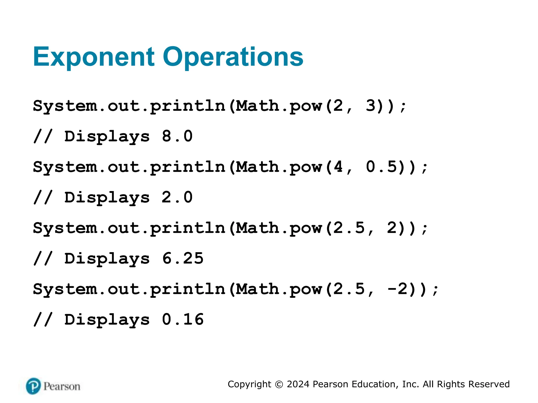 Copyright © 2024 Pearson Education, Inc. All Rights Reserved
Exponent Operations
System.out.println(Math.pow(2, 3));
// Displays 8.0
System.out.println(Math.pow(4, 0.5));
// Displays 2.0
System.out.println(Math.pow(2.5, 2));
// Displays 6.25
System.out.println(Math.pow(2.5, -2));
// Displays 0.16
 