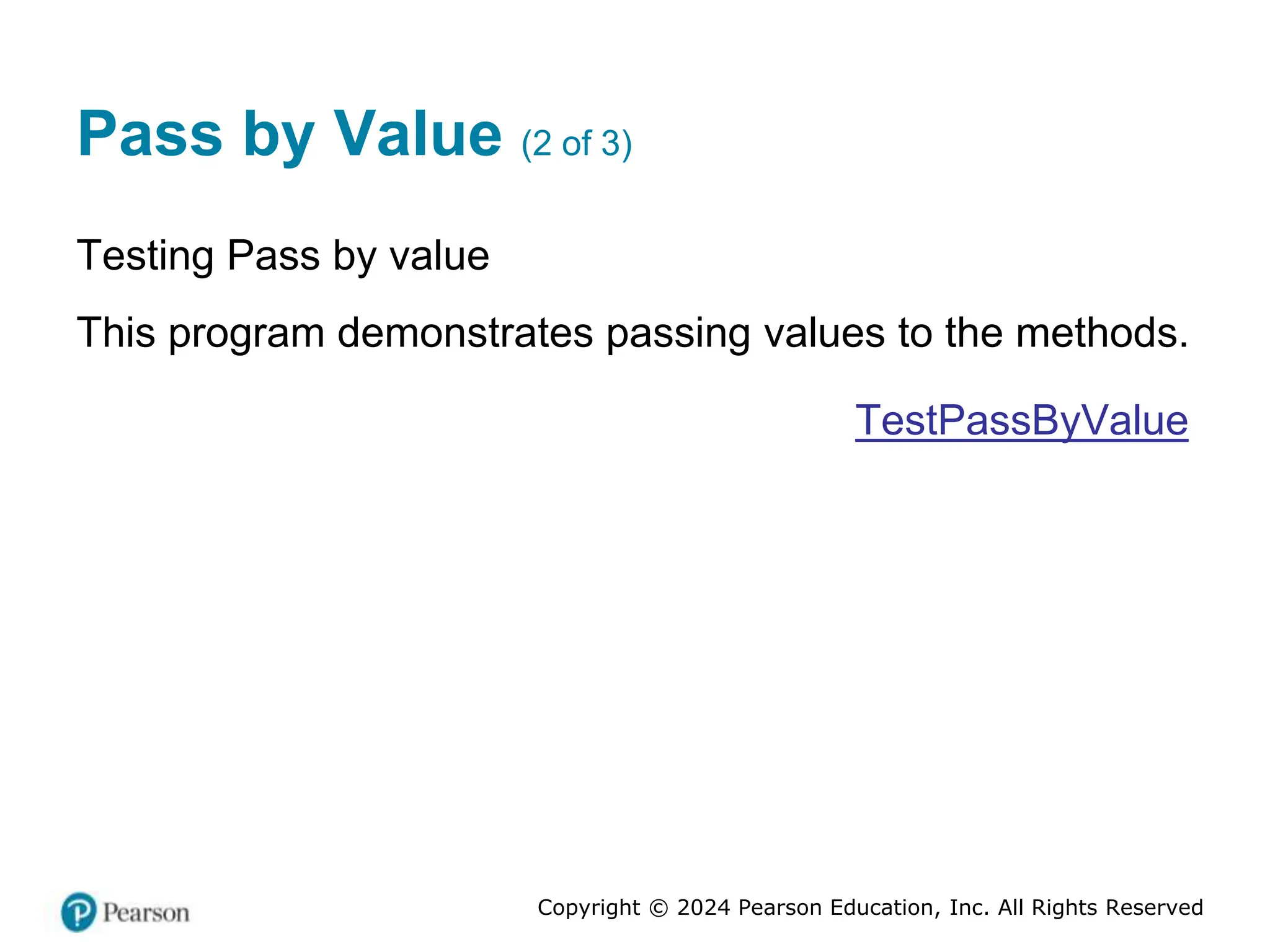 Copyright © 2024 Pearson Education, Inc. All Rights Reserved
Pass by Value (2 of 3)
Testing Pass by value
This program demonstrates passing values to the methods.
TestPassByValue
 