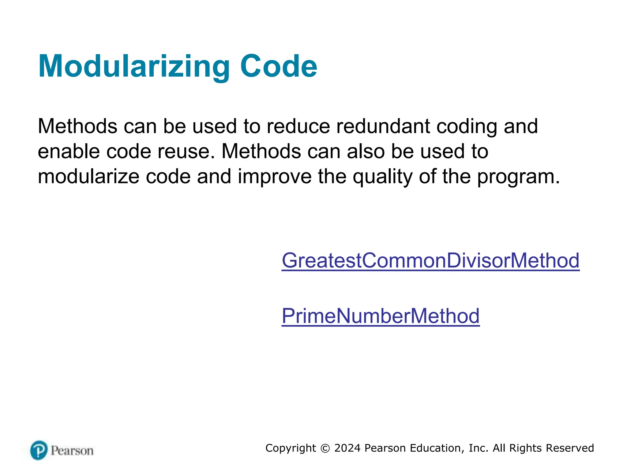 Copyright © 2024 Pearson Education, Inc. All Rights Reserved
Modularizing Code
Methods can be used to reduce redundant coding and
enable code reuse. Methods can also be used to
modularize code and improve the quality of the program.
GreatestCommonDivisorMethod
PrimeNumberMethod
 