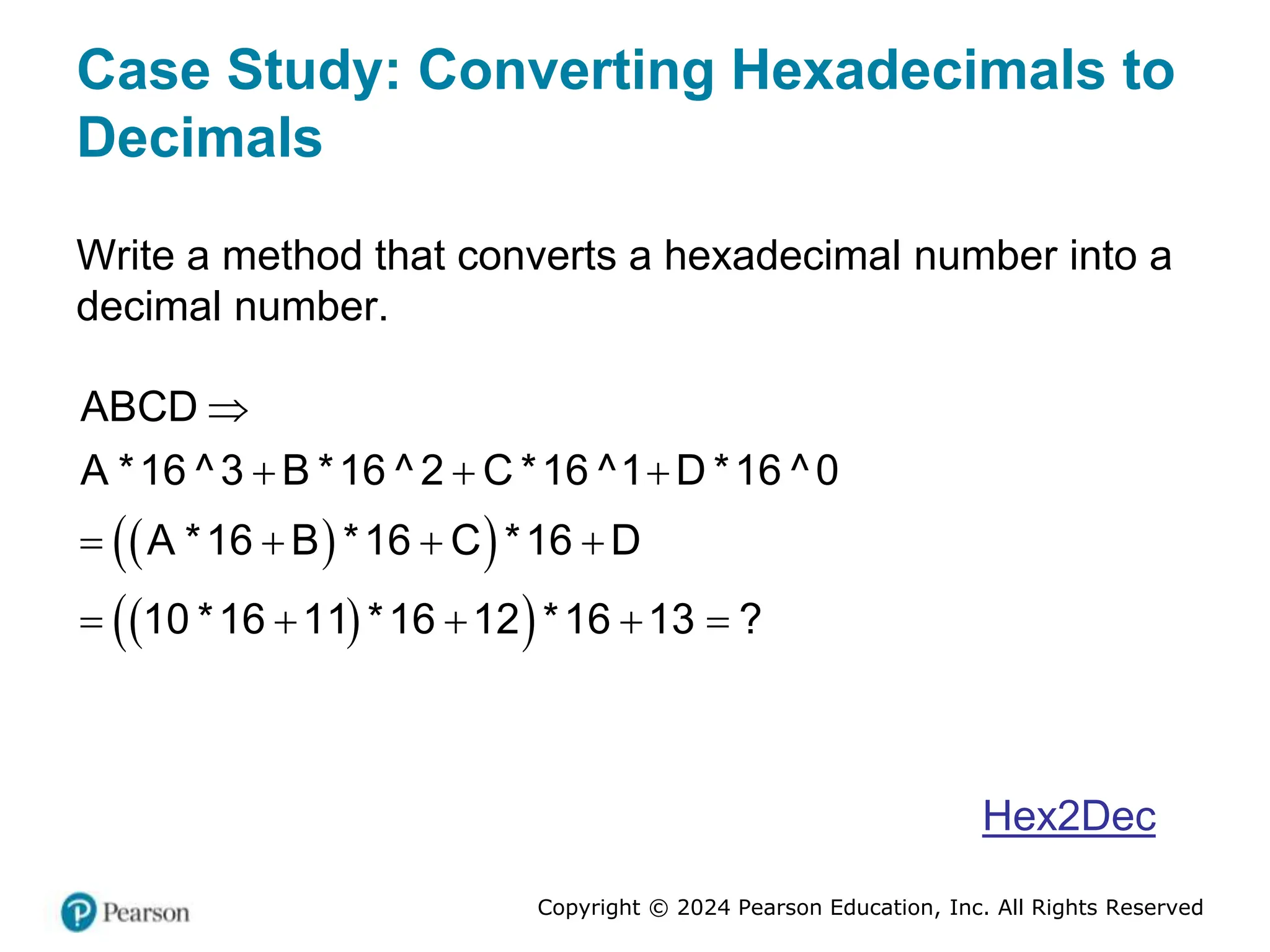 Copyright © 2024 Pearson Education, Inc. All Rights Reserved
Case Study: Converting Hexadecimals to
Decimals
Write a method that converts a hexadecimal number into a
decimal number.
 
 
 
 
ABCD
A *16 ^3 B *16 ^ 2 C *16 ^1 D *16 ^0
A *16 B *16 C *16 D
10 *16 11 *16 12 *16 13 ?

  
   
    
Hex2Dec
 