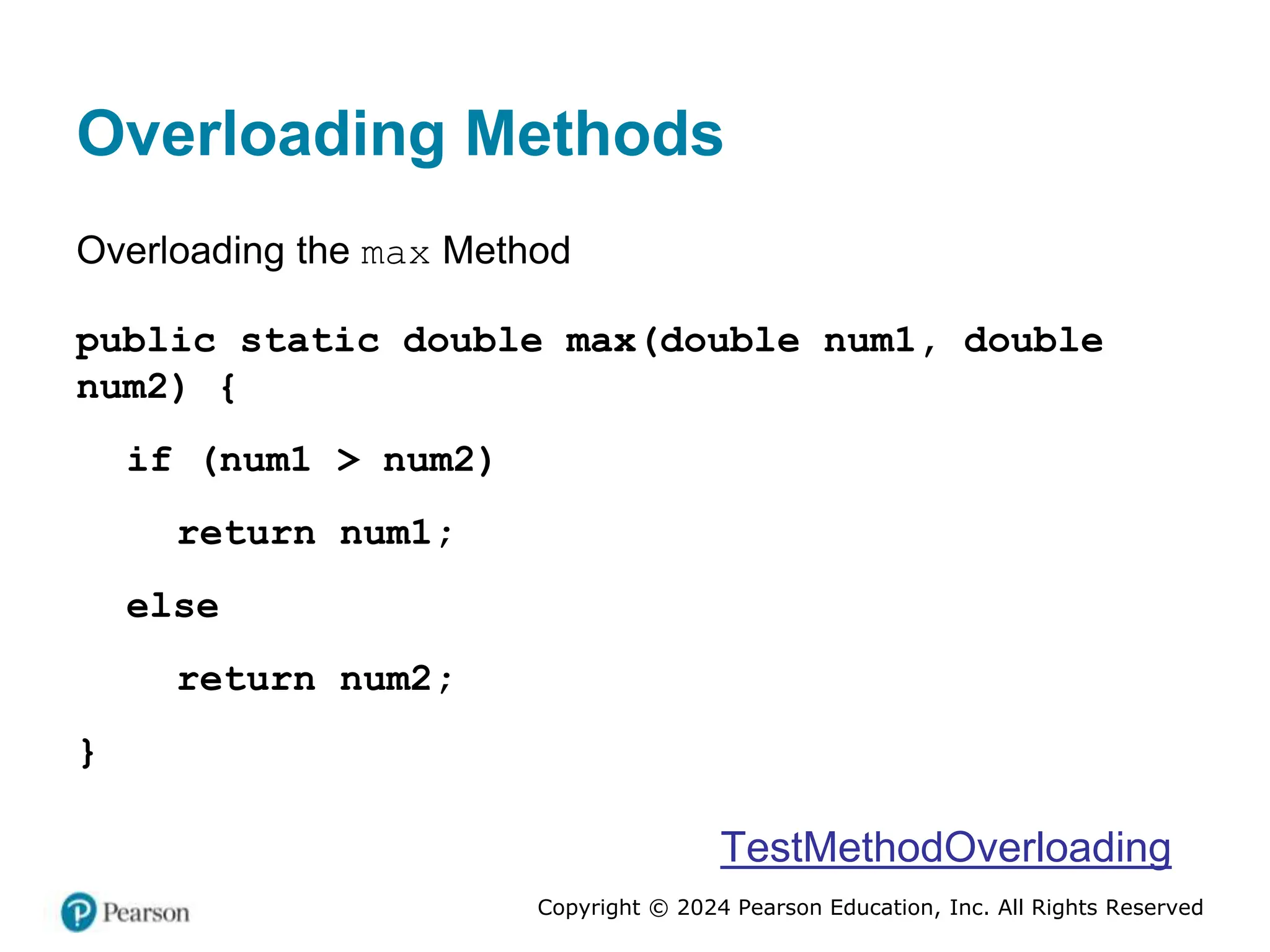 Copyright © 2024 Pearson Education, Inc. All Rights Reserved
Overloading Methods
Overloading the max Method
public static double max(double num1, double
num2) {
if (num1 > num2)
return num1;
else
return num2;
}
TestMethodOverloading
 
