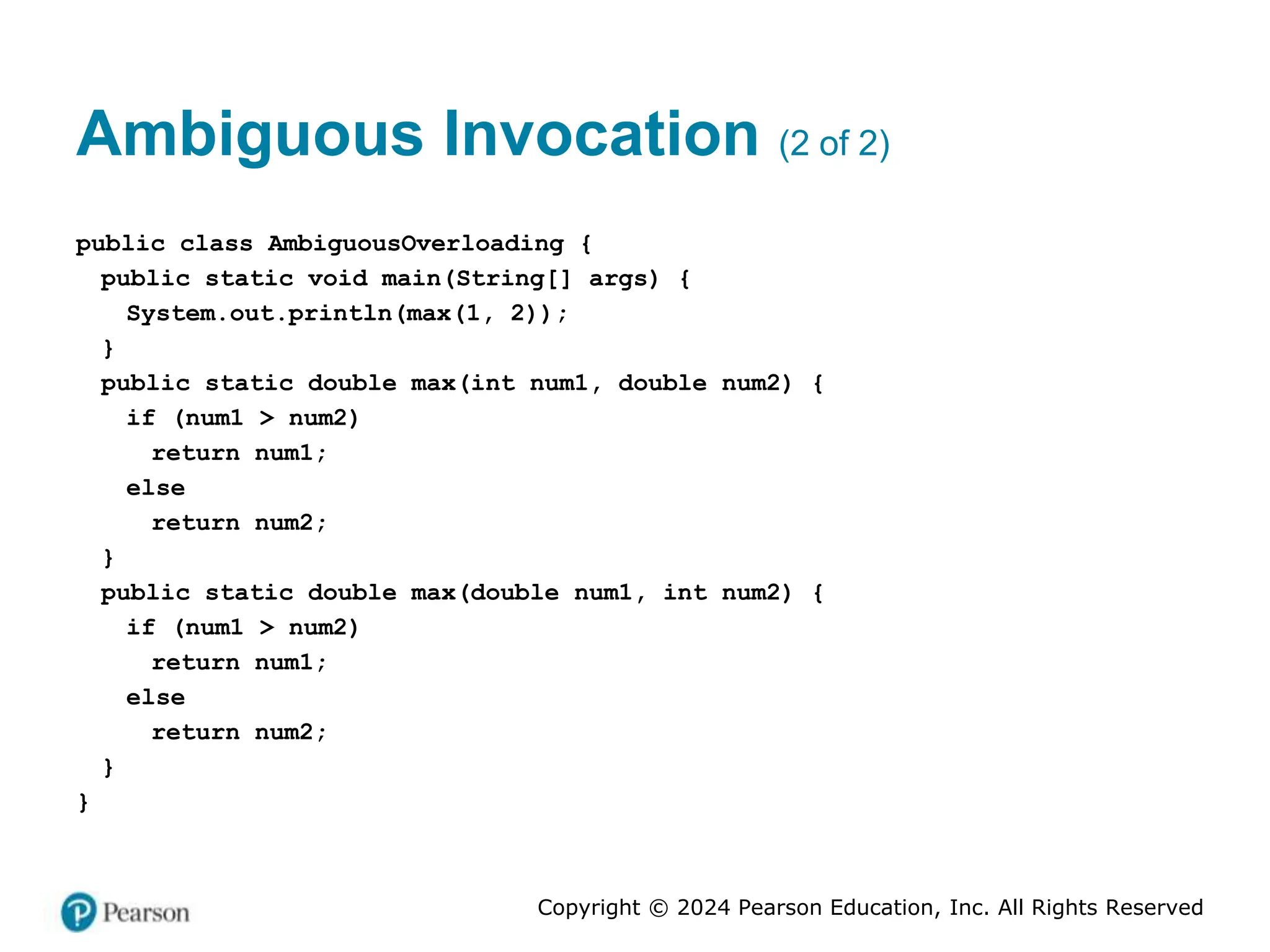 Copyright © 2024 Pearson Education, Inc. All Rights Reserved
Ambiguous Invocation (2 of 2)
public class AmbiguousOverloading {
public static void main(String[] args) {
System.out.println(max(1, 2));
}
public static double max(int num1, double num2) {
if (num1 > num2)
return num1;
else
return num2;
}
public static double max(double num1, int num2) {
if (num1 > num2)
return num1;
else
return num2;
}
}
 
