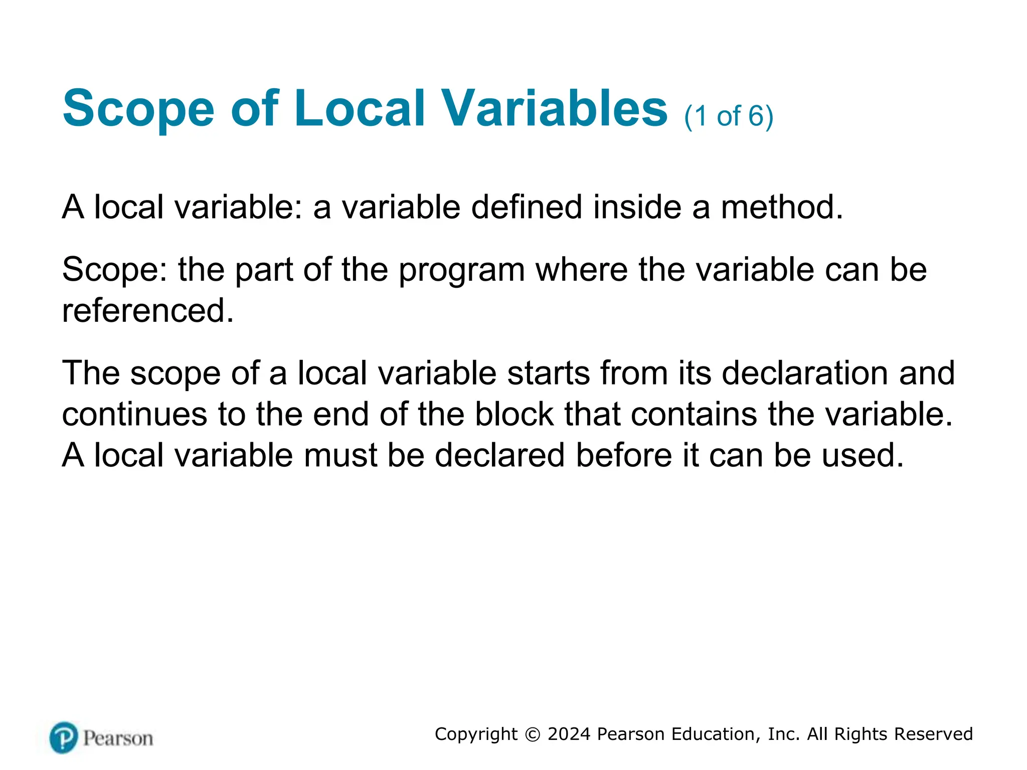 Copyright © 2024 Pearson Education, Inc. All Rights Reserved
Scope of Local Variables (1 of 6)
A local variable: a variable defined inside a method.
Scope: the part of the program where the variable can be
referenced.
The scope of a local variable starts from its declaration and
continues to the end of the block that contains the variable.
A local variable must be declared before it can be used.
 