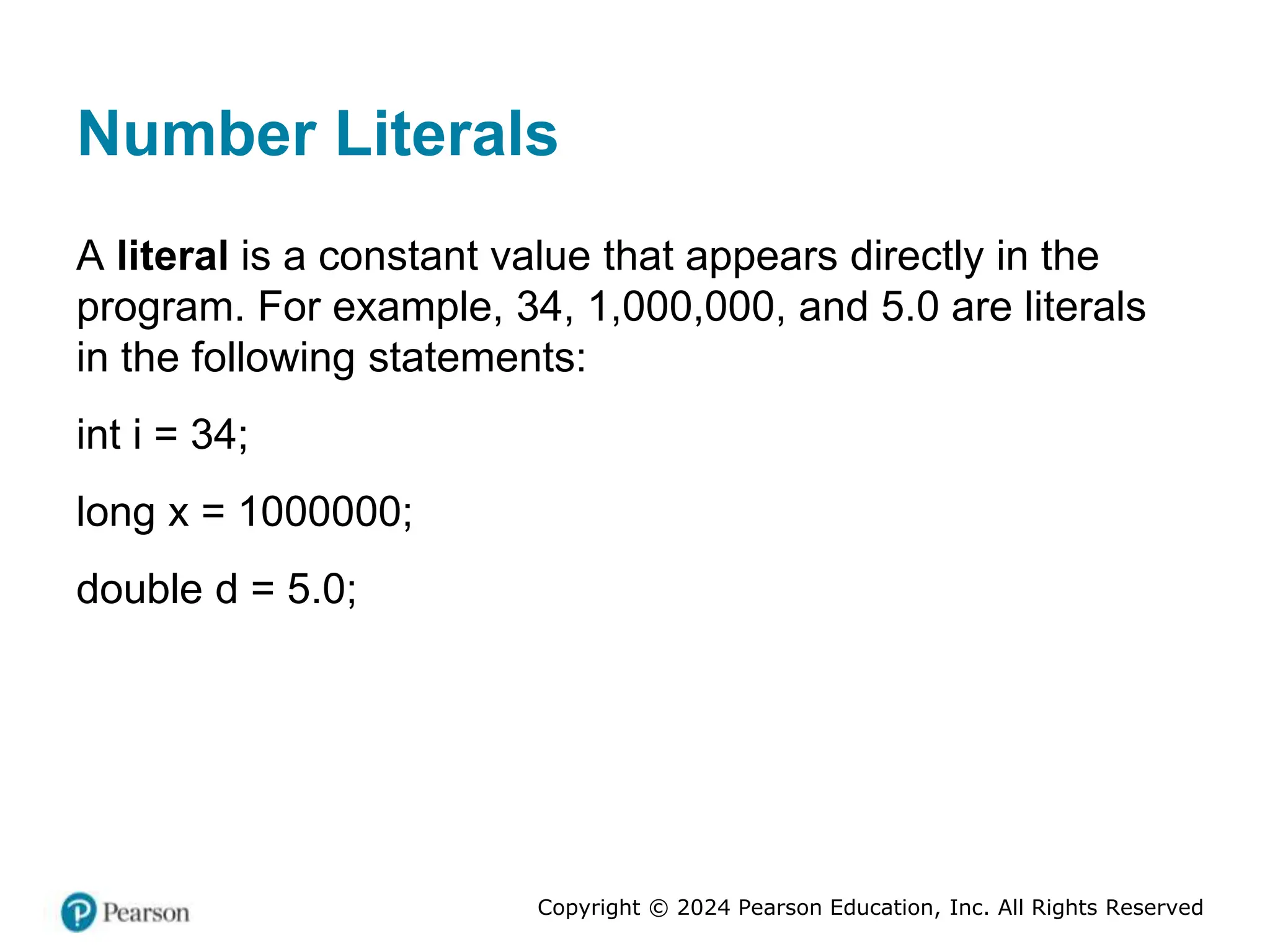 Copyright © 2024 Pearson Education, Inc. All Rights Reserved
Number Literals
A literal is a constant value that appears directly in the
program. For example, 34, 1,000,000, and 5.0 are literals
in the following statements:
int i = 34;
long x = 1000000;
double d = 5.0;
 