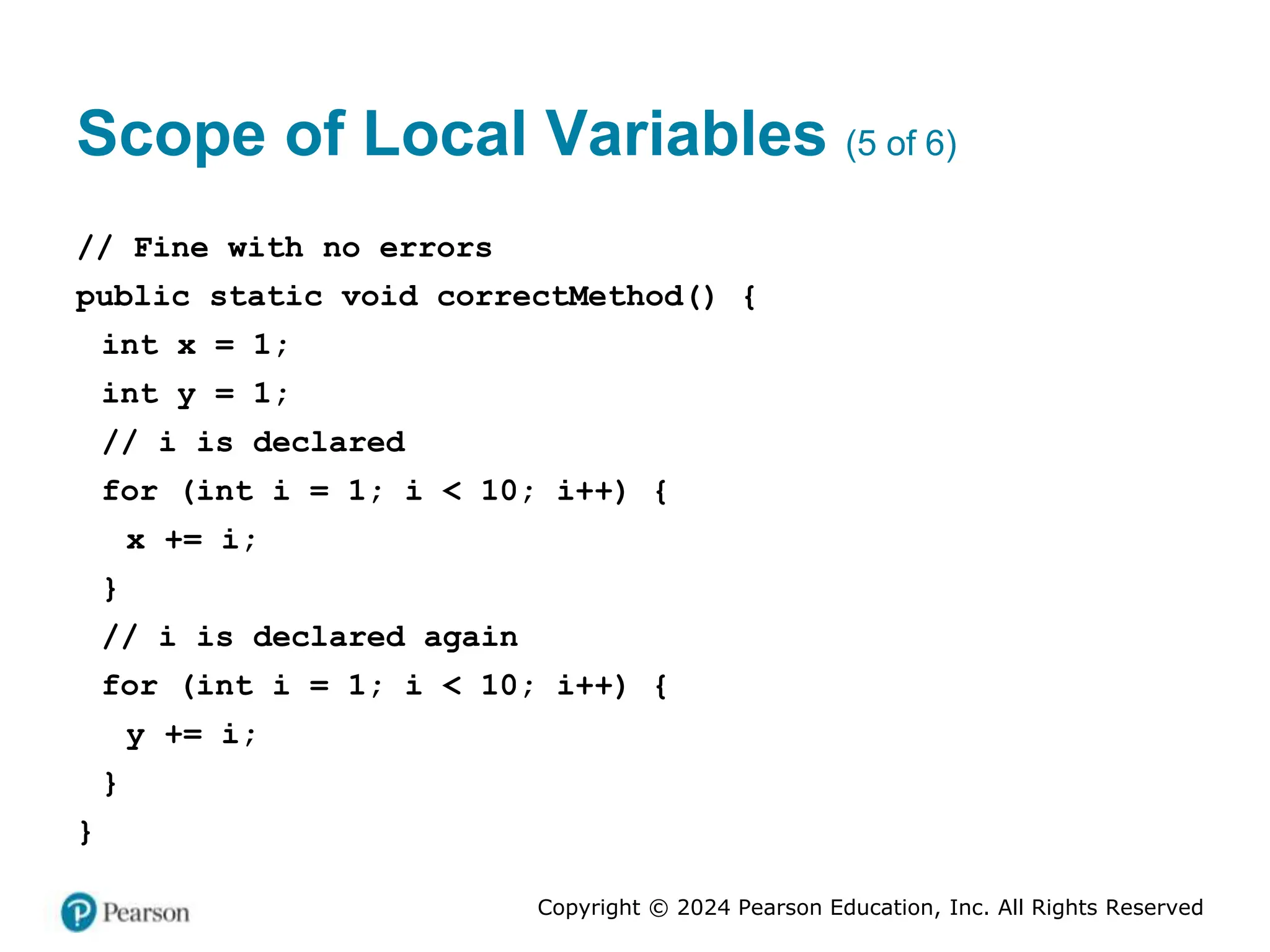 Copyright © 2024 Pearson Education, Inc. All Rights Reserved
Scope of Local Variables (5 of 6)
// Fine with no errors
public static void correctMethod() {
int x = 1;
int y = 1;
// i is declared
for (int i = 1; i < 10; i++) {
x += i;
}
// i is declared again
for (int i = 1; i < 10; i++) {
y += i;
}
}
 