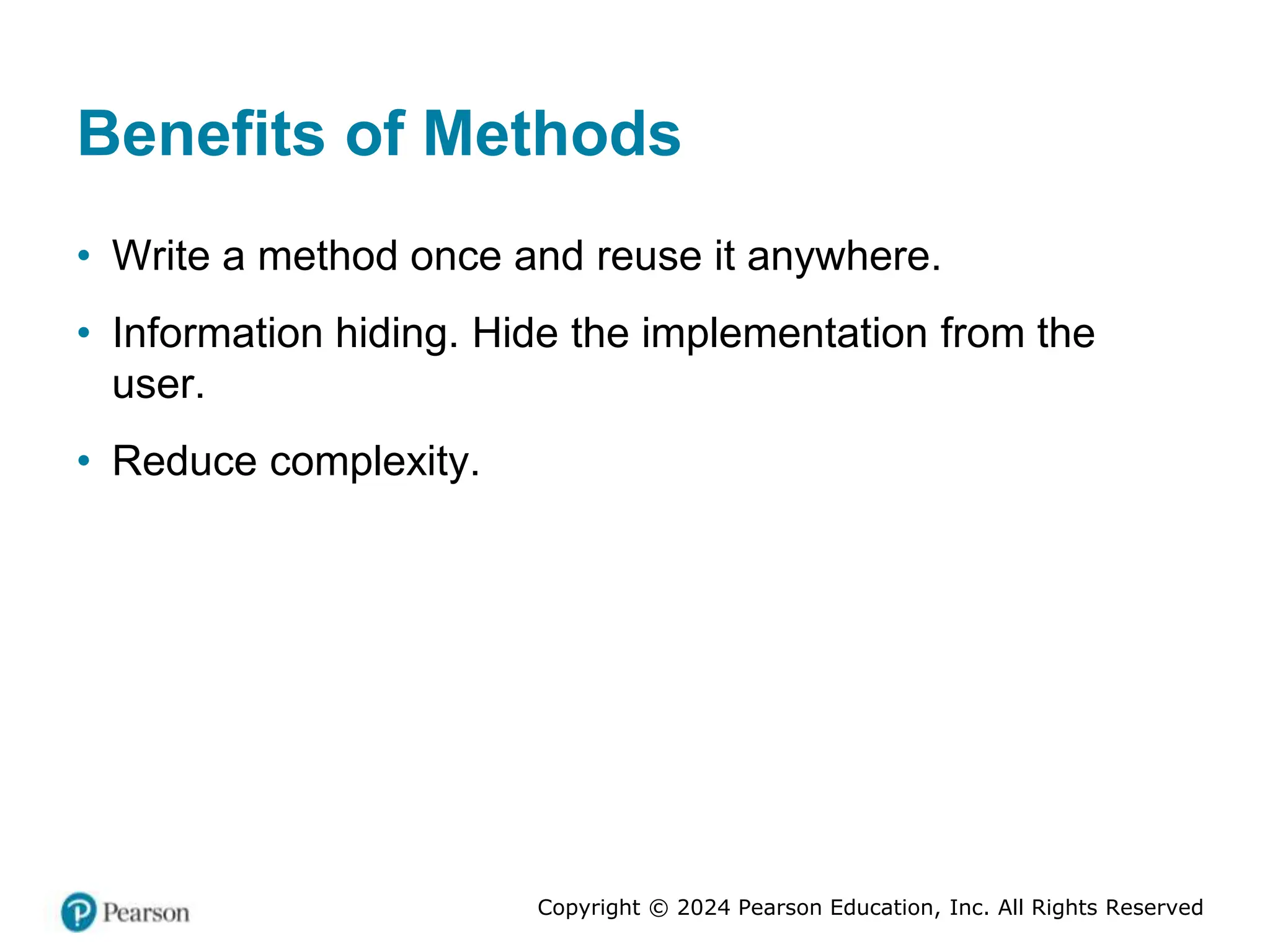 Copyright © 2024 Pearson Education, Inc. All Rights Reserved
Benefits of Methods
• Write a method once and reuse it anywhere.
• Information hiding. Hide the implementation from the
user.
• Reduce complexity.
 