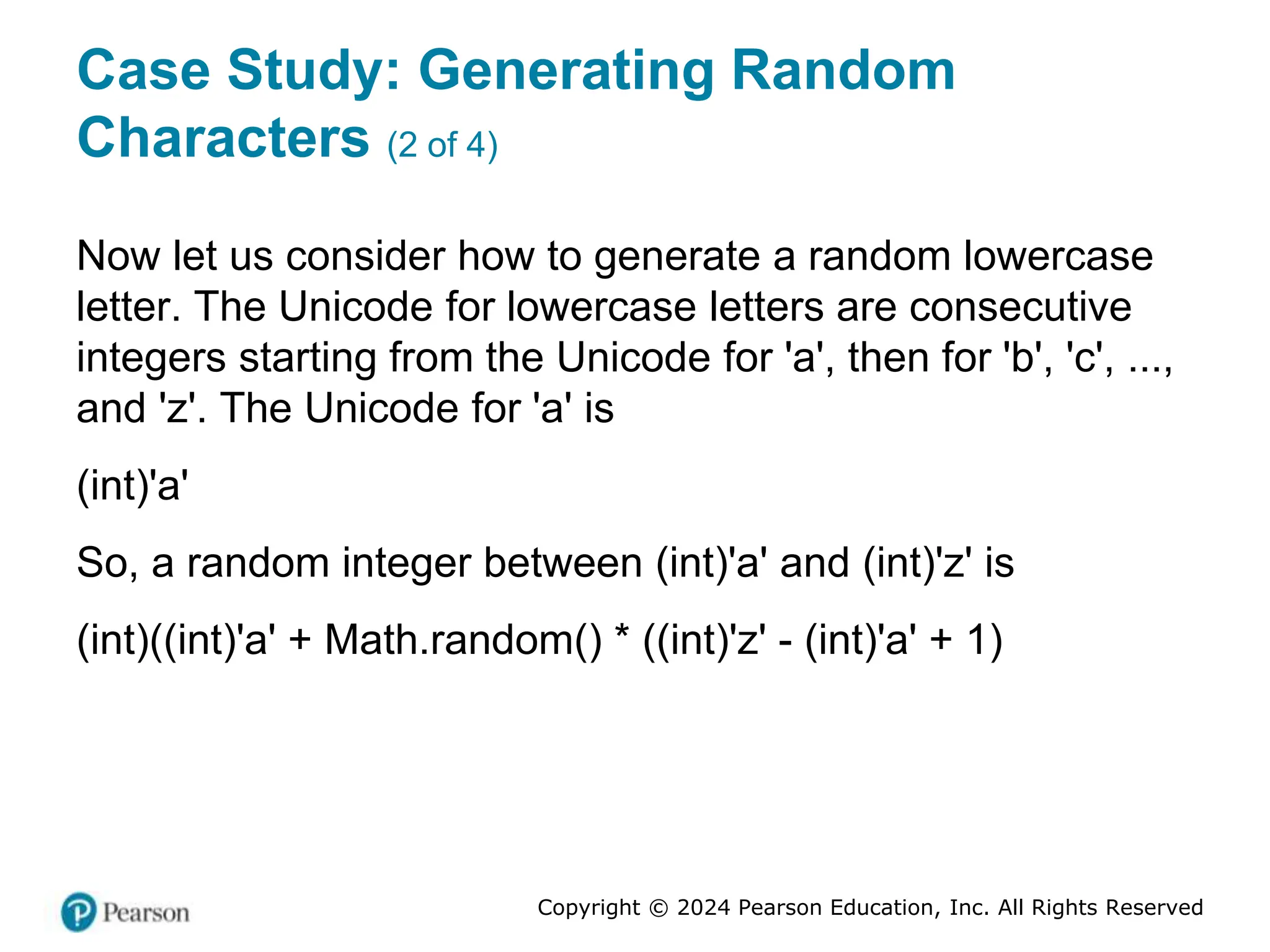 Copyright © 2024 Pearson Education, Inc. All Rights Reserved
Case Study: Generating Random
Characters (2 of 4)
Now let us consider how to generate a random lowercase
letter. The Unicode for lowercase letters are consecutive
integers starting from the Unicode for 'a', then for 'b', 'c', ...,
and 'z'. The Unicode for 'a' is
(int)'a'
So, a random integer between (int)'a' and (int)'z' is
(int)((int)'a' + Math.random() * ((int)'z' - (int)'a' + 1)
 