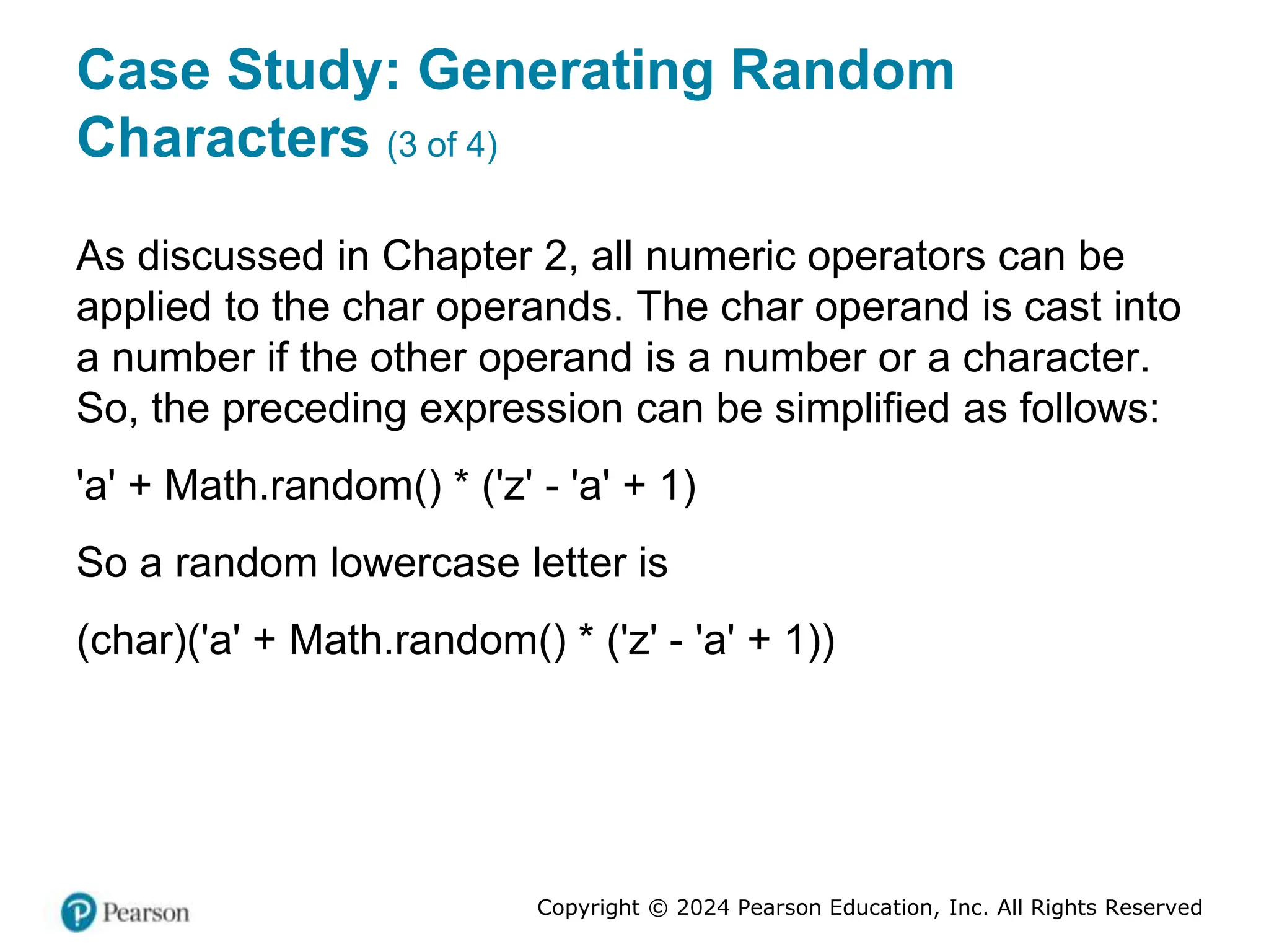 Copyright © 2024 Pearson Education, Inc. All Rights Reserved
Case Study: Generating Random
Characters (3 of 4)
As discussed in Chapter 2, all numeric operators can be
applied to the char operands. The char operand is cast into
a number if the other operand is a number or a character.
So, the preceding expression can be simplified as follows:
'a' + Math.random() * ('z' - 'a' + 1)
So a random lowercase letter is
(char)('a' + Math.random() * ('z' - 'a' + 1))
 