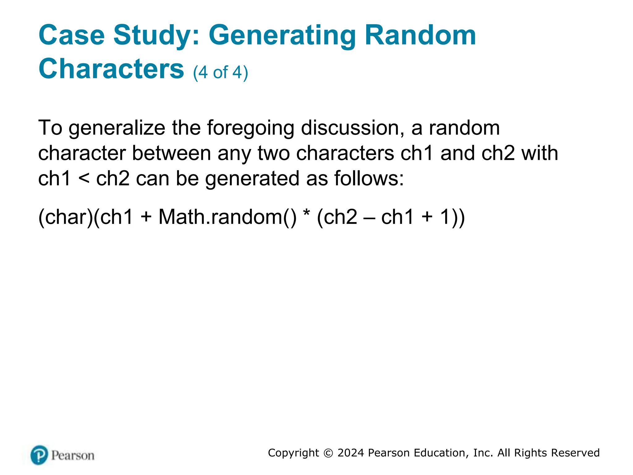 Copyright © 2024 Pearson Education, Inc. All Rights Reserved
Case Study: Generating Random
Characters (4 of 4)
To generalize the foregoing discussion, a random
character between any two characters ch1 and ch2 with
ch1 < ch2 can be generated as follows:
(char)(ch1 + Math.random() * (ch2 – ch1 + 1))
 