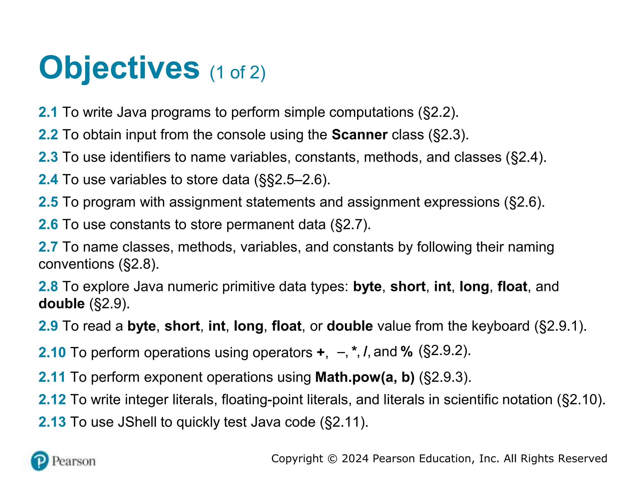 Copyright © 2024 Pearson Education, Inc. All Rights Reserved
Objectives (1 of 2)
2.1 To write Java programs to perform simple computations (§2.2).
2.2 To obtain input from the console using the Scanner class (§2.3).
2.3 To use identifiers to name variables, constants, methods, and classes (§2.4).
2.4 To use variables to store data (§§2.5–2.6).
2.5 To program with assignment statements and assignment expressions (§2.6).
2.6 To use constants to store permanent data (§2.7).
2.7 To name classes, methods, variables, and constants by following their naming
conventions (§2.8).
2.8 To explore Java numeric primitive data types: byte, short, int, long, float, and
double (§2.9).
2.9 To read a byte, short, int, long, float, or double value from the keyboard (§2.9.1).
2.10 To perform operations using operators +, , , , and
* / %
 (§2.9.2).
2.11 To perform exponent operations using Math.pow(a, b) (§2.9.3).
2.12 To write integer literals, floating-point literals, and literals in scientific notation (§2.10).
2.13 To use JShell to quickly test Java code (§2.11).
 