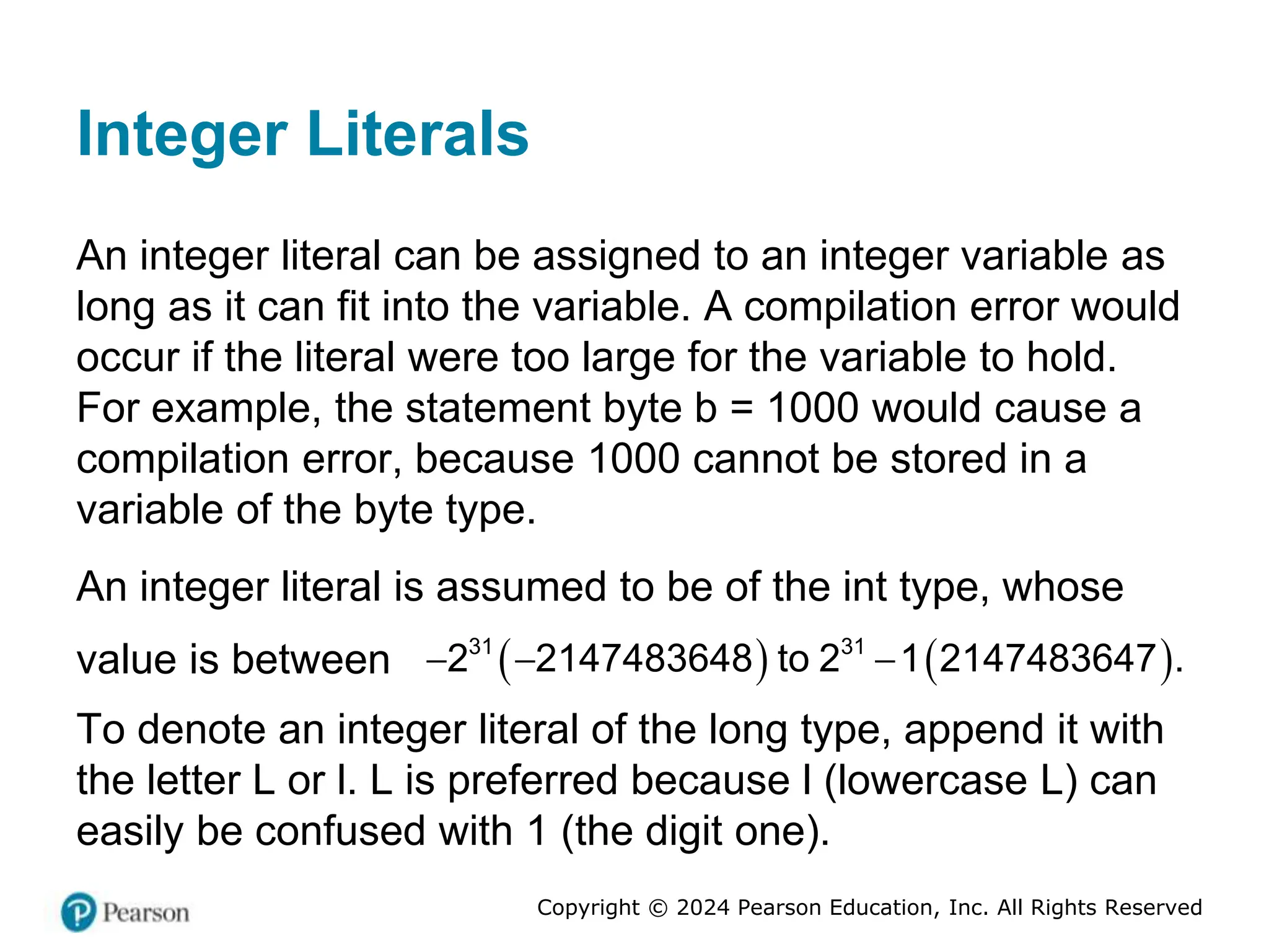 Copyright © 2024 Pearson Education, Inc. All Rights Reserved
Integer Literals
An integer literal can be assigned to an integer variable as
long as it can fit into the variable. A compilation error would
occur if the literal were too large for the variable to hold.
For example, the statement byte b = 1000 would cause a
compilation error, because 1000 cannot be stored in a
variable of the byte type.
An integer literal is assumed to be of the int type, whose
value is between    
31 31
2 2147483648 to 2 1 2147483647 .
  
To denote an integer literal of the long type, append it with
the letter L or l. L is preferred because l (lowercase L) can
easily be confused with 1 (the digit one).
 