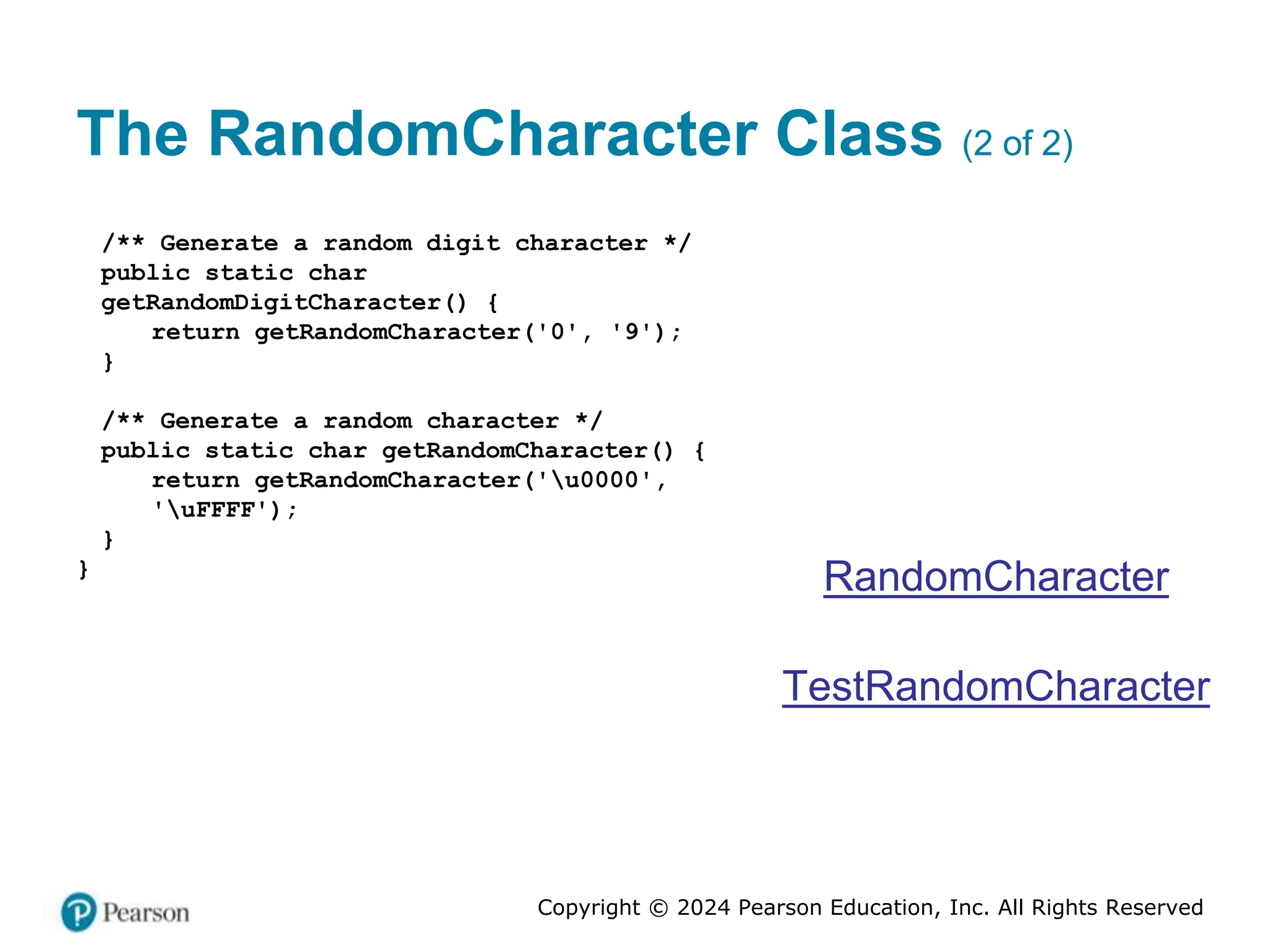 Copyright © 2024 Pearson Education, Inc. All Rights Reserved
The RandomCharacter Class (2 of 2)
/** Generate a random digit character */
public static char
getRandomDigitCharacter() {
return getRandomCharacter('0', '9');
}
/** Generate a random character */
public static char getRandomCharacter() {
return getRandomCharacter('u0000',
'uFFFF');
}
}
RandomCharacter
TestRandomCharacter
 