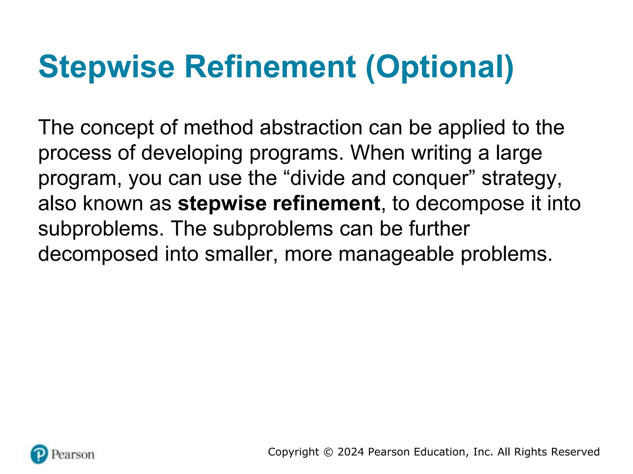 Copyright © 2024 Pearson Education, Inc. All Rights Reserved
Stepwise Refinement (Optional)
The concept of method abstraction can be applied to the
process of developing programs. When writing a large
program, you can use the “divide and conquer” strategy,
also known as stepwise refinement, to decompose it into
subproblems. The subproblems can be further
decomposed into smaller, more manageable problems.
 