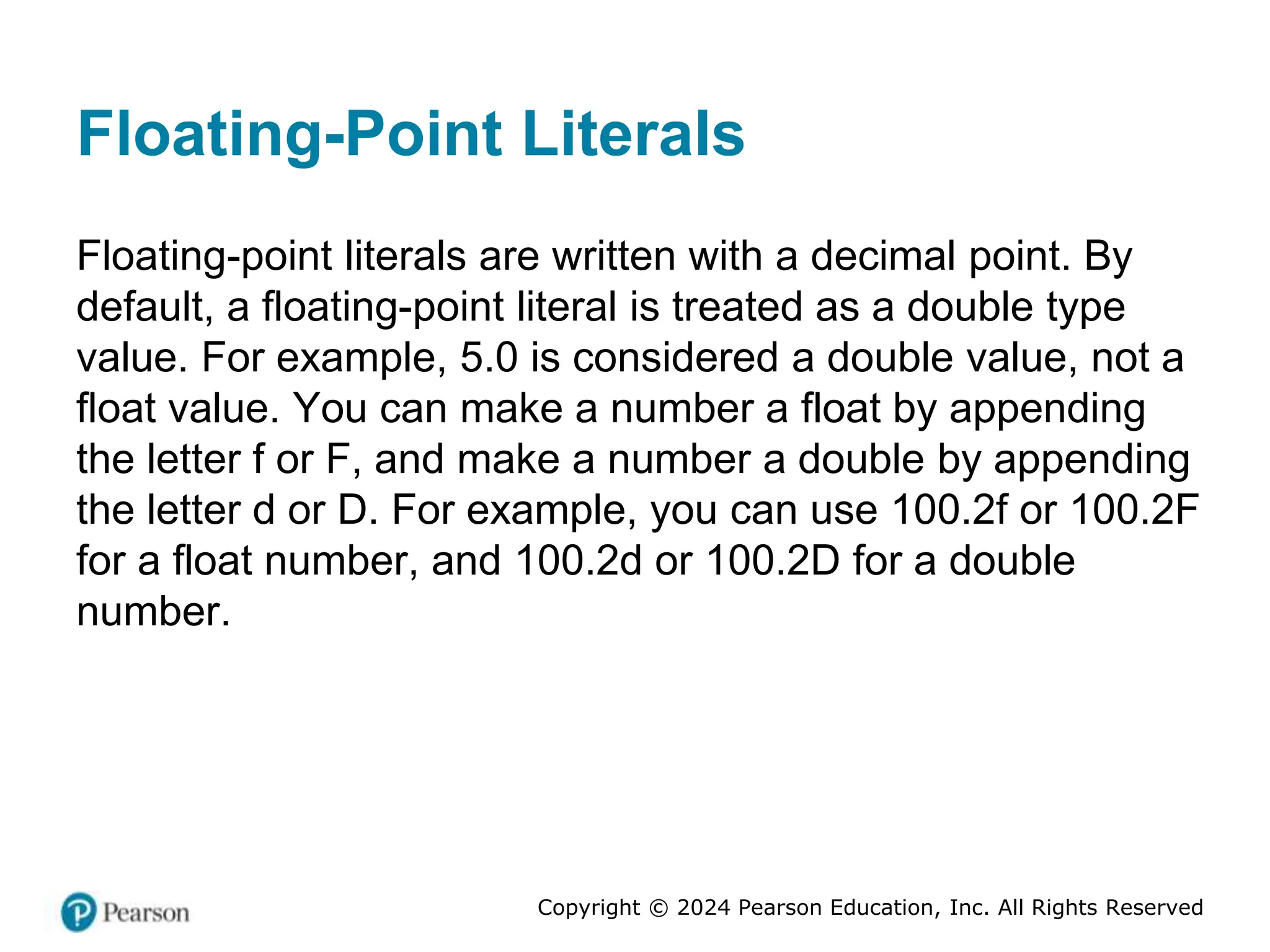Copyright © 2024 Pearson Education, Inc. All Rights Reserved
Floating-Point Literals
Floating-point literals are written with a decimal point. By
default, a floating-point literal is treated as a double type
value. For example, 5.0 is considered a double value, not a
float value. You can make a number a float by appending
the letter f or F, and make a number a double by appending
the letter d or D. For example, you can use 100.2f or 100.2F
for a float number, and 100.2d or 100.2D for a double
number.
 
