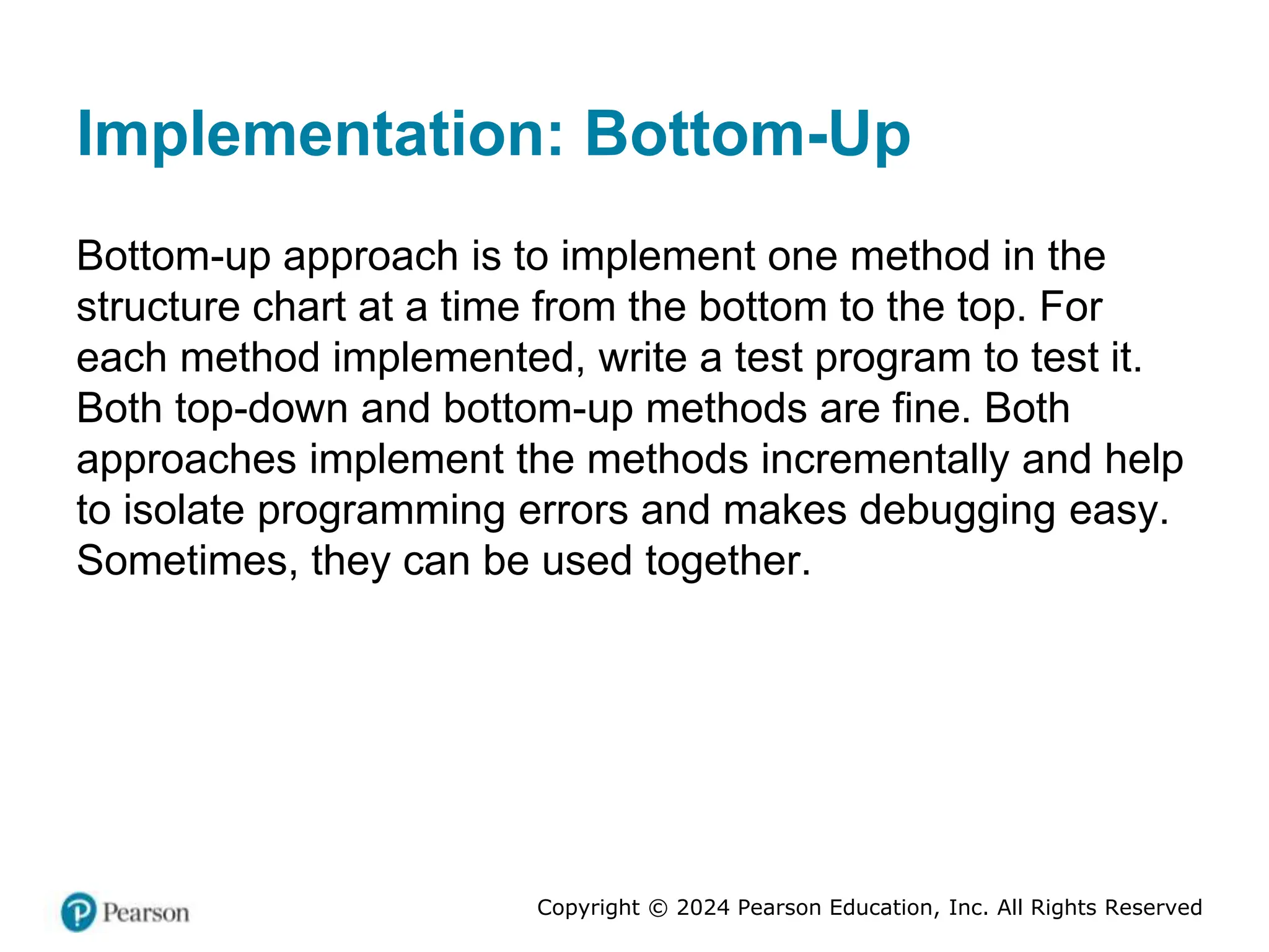Copyright © 2024 Pearson Education, Inc. All Rights Reserved
Implementation: Bottom-Up
Bottom-up approach is to implement one method in the
structure chart at a time from the bottom to the top. For
each method implemented, write a test program to test it.
Both top-down and bottom-up methods are fine. Both
approaches implement the methods incrementally and help
to isolate programming errors and makes debugging easy.
Sometimes, they can be used together.
 