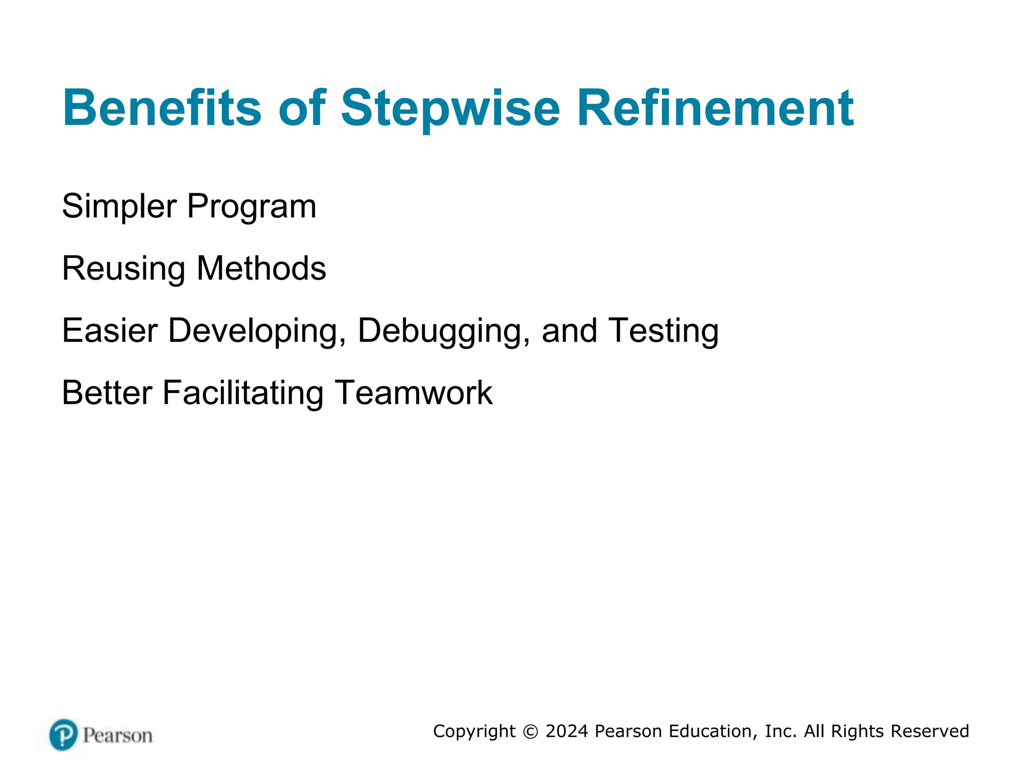 Copyright © 2024 Pearson Education, Inc. All Rights Reserved
Benefits of Stepwise Refinement
Simpler Program
Reusing Methods
Easier Developing, Debugging, and Testing
Better Facilitating Teamwork
 