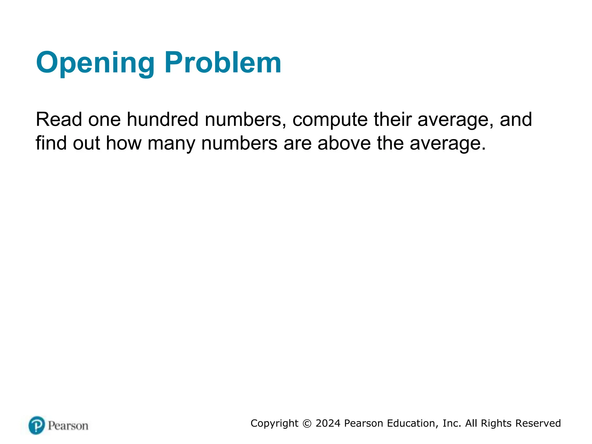 Copyright © 2024 Pearson Education, Inc. All Rights Reserved
Opening Problem
Read one hundred numbers, compute their average, and
find out how many numbers are above the average.
 