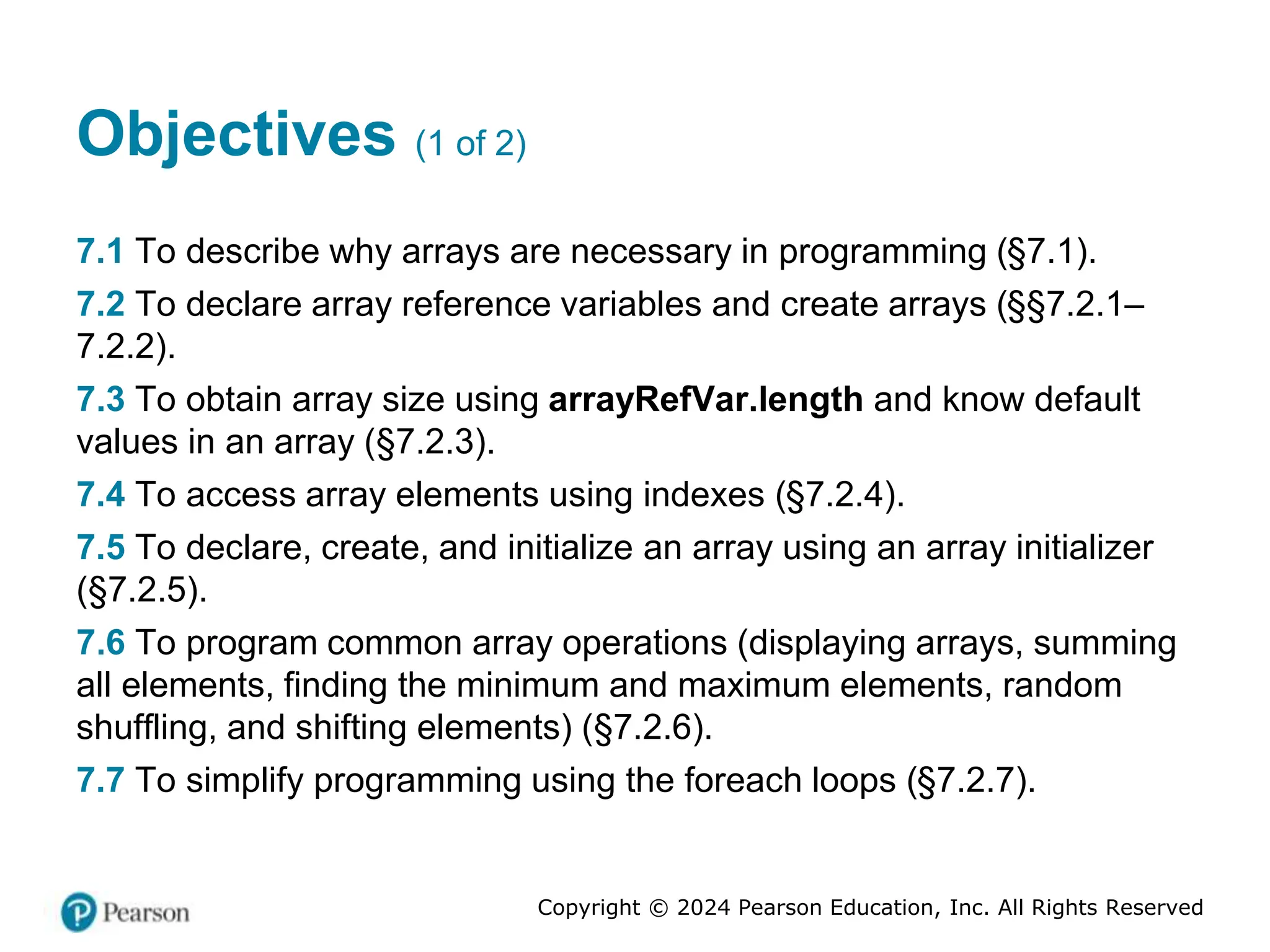 Copyright © 2024 Pearson Education, Inc. All Rights Reserved
Objectives (1 of 2)
7.1 To describe why arrays are necessary in programming (§7.1).
7.2 To declare array reference variables and create arrays (§§7.2.1–
7.2.2).
7.3 To obtain array size using arrayRefVar.length and know default
values in an array (§7.2.3).
7.4 To access array elements using indexes (§7.2.4).
7.5 To declare, create, and initialize an array using an array initializer
(§7.2.5).
7.6 To program common array operations (displaying arrays, summing
all elements, finding the minimum and maximum elements, random
shuffling, and shifting elements) (§7.2.6).
7.7 To simplify programming using the foreach loops (§7.2.7).
 