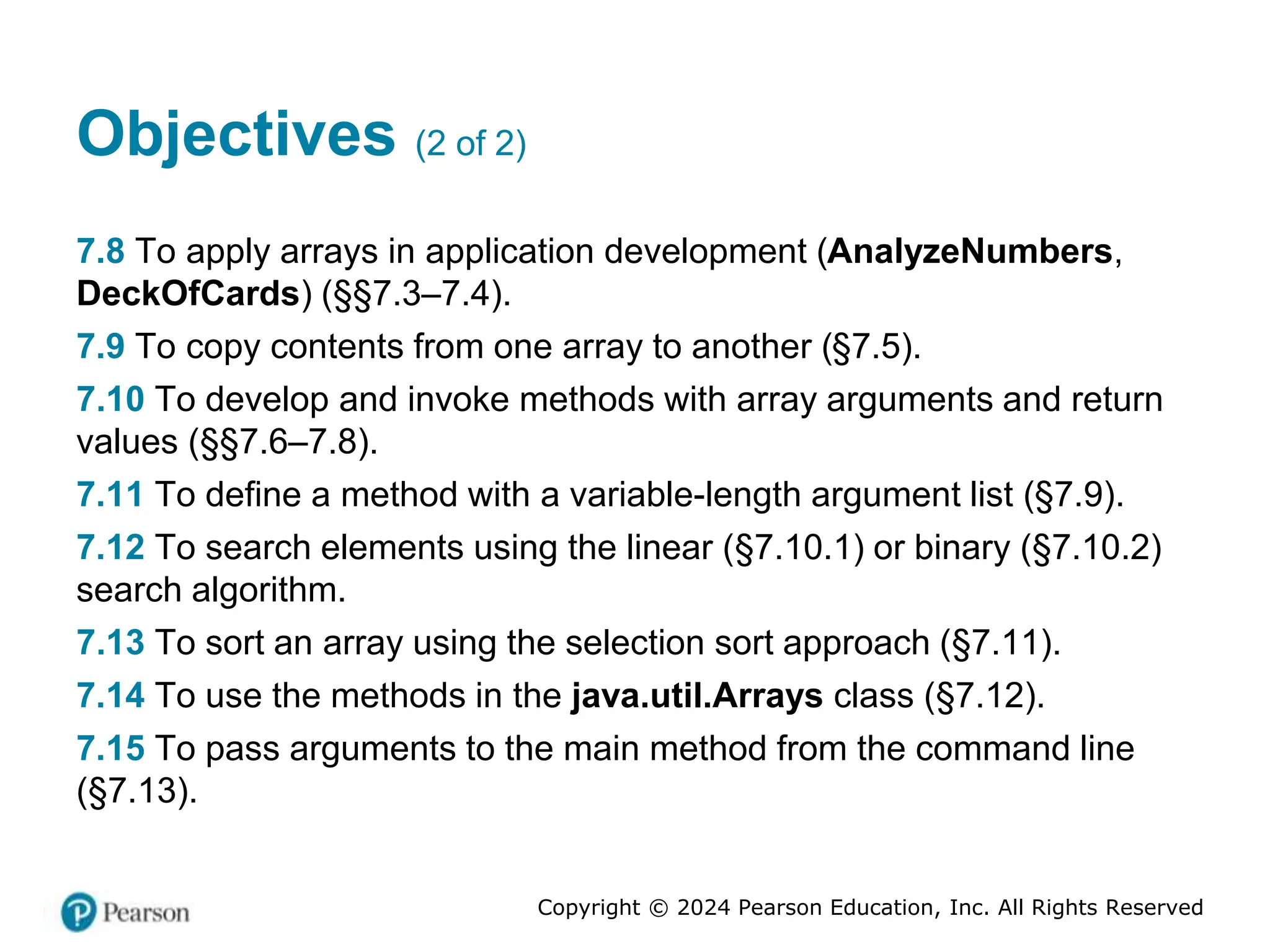 Copyright © 2024 Pearson Education, Inc. All Rights Reserved
Objectives (2 of 2)
7.8 To apply arrays in application development (AnalyzeNumbers,
DeckOfCards) (§§7.3–7.4).
7.9 To copy contents from one array to another (§7.5).
7.10 To develop and invoke methods with array arguments and return
values (§§7.6–7.8).
7.11 To define a method with a variable-length argument list (§7.9).
7.12 To search elements using the linear (§7.10.1) or binary (§7.10.2)
search algorithm.
7.13 To sort an array using the selection sort approach (§7.11).
7.14 To use the methods in the java.util.Arrays class (§7.12).
7.15 To pass arguments to the main method from the command line
(§7.13).
 