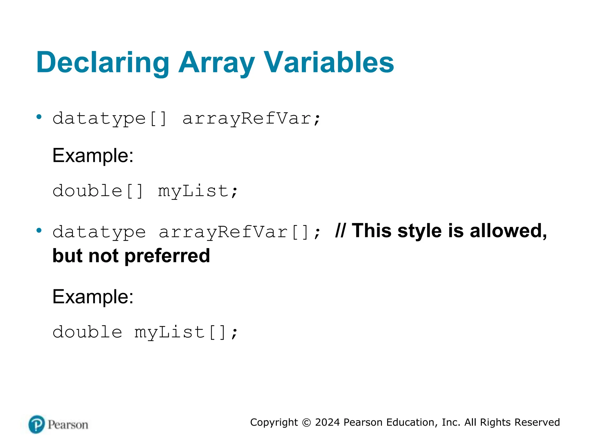 Copyright © 2024 Pearson Education, Inc. All Rights Reserved
Declaring Array Variables
• datatype[] arrayRefVar;
Example:
double[] myList;
• datatype arrayRefVar[]; // This style is allowed,
but not preferred
Example:
double myList[];
 