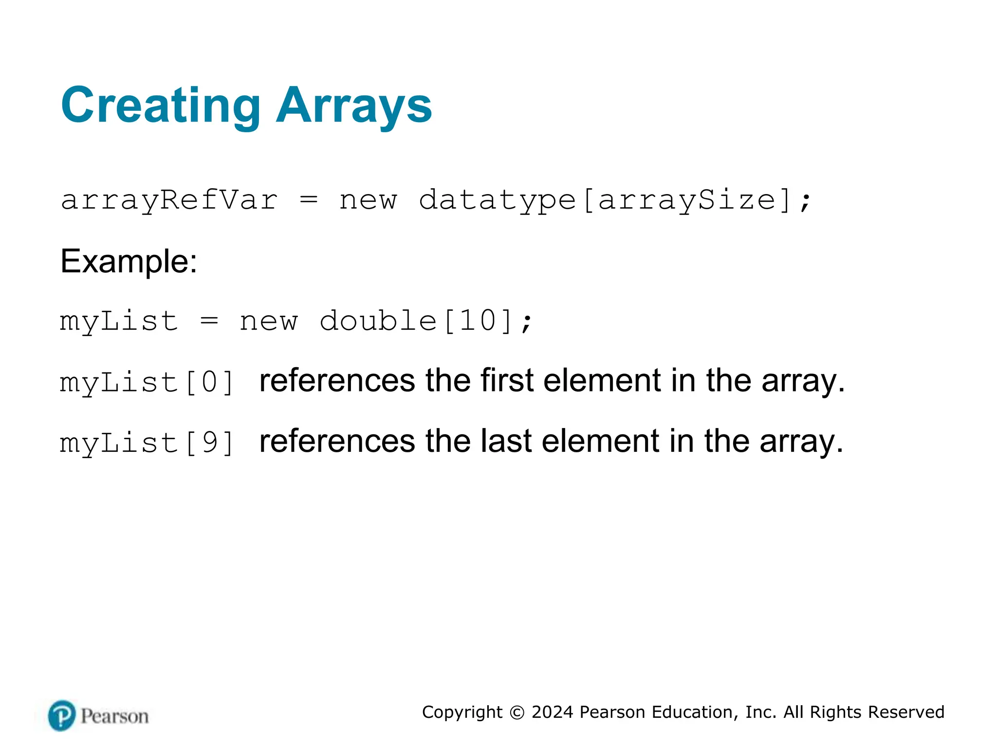 Copyright © 2024 Pearson Education, Inc. All Rights Reserved
Creating Arrays
arrayRefVar = new datatype[arraySize];
Example:
myList = new double[10];
myList[0] references the first element in the array.
myList[9] references the last element in the array.
 