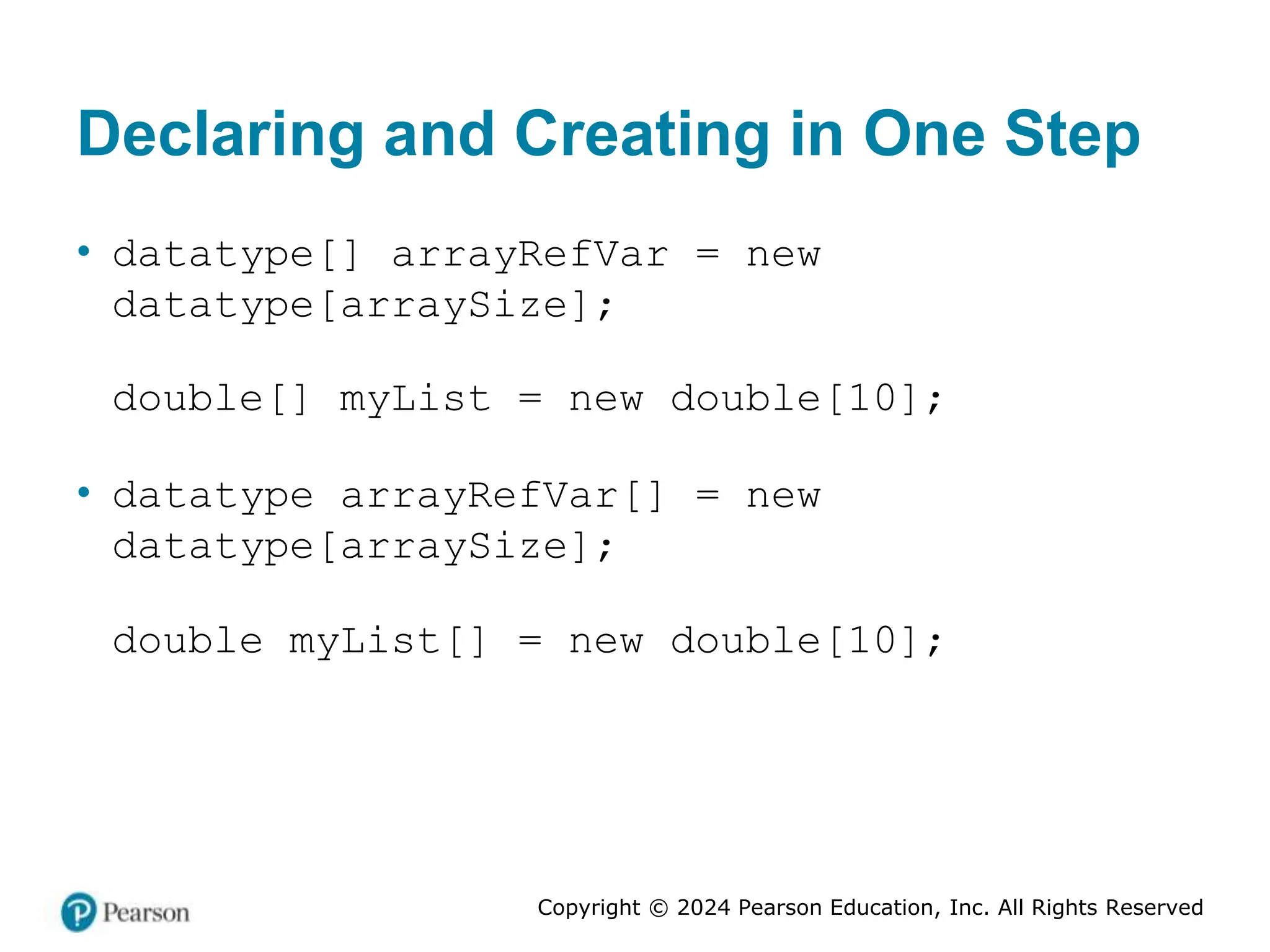 Copyright © 2024 Pearson Education, Inc. All Rights Reserved
Declaring and Creating in One Step
• datatype[] arrayRefVar = new
datatype[arraySize];
double[] myList = new double[10];
• datatype arrayRefVar[] = new
datatype[arraySize];
double myList[] = new double[10];
 