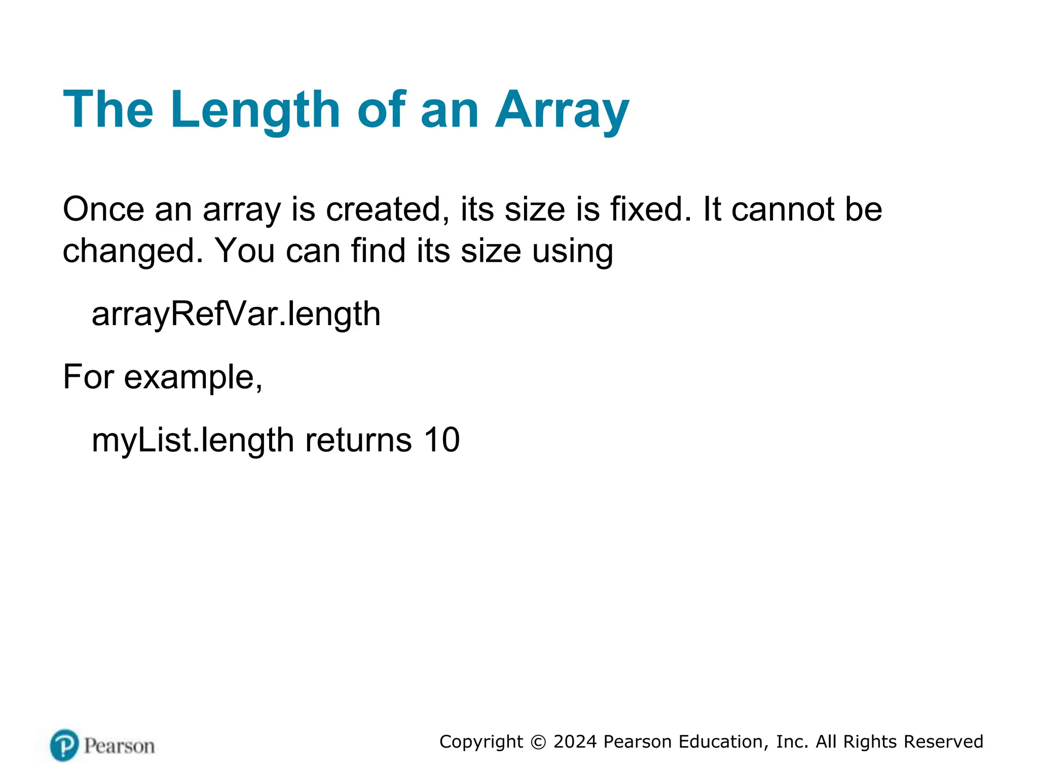 Copyright © 2024 Pearson Education, Inc. All Rights Reserved
The Length of an Array
Once an array is created, its size is fixed. It cannot be
changed. You can find its size using
arrayRefVar.length
For example,
myList.length returns 10
 