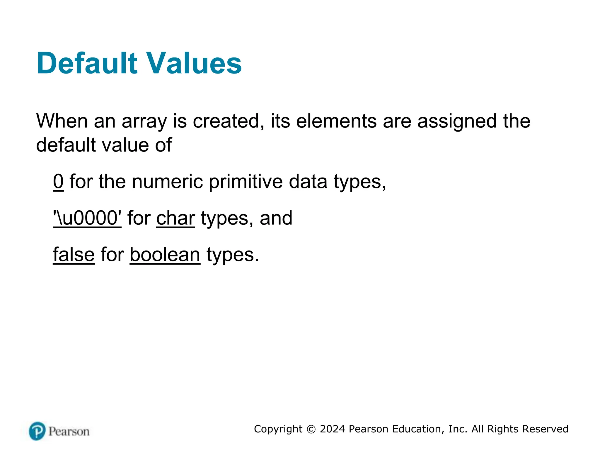 Copyright © 2024 Pearson Education, Inc. All Rights Reserved
Default Values
When an array is created, its elements are assigned the
default value of
0 for the numeric primitive data types,
'u0000' for char types, and
false for boolean types.
 