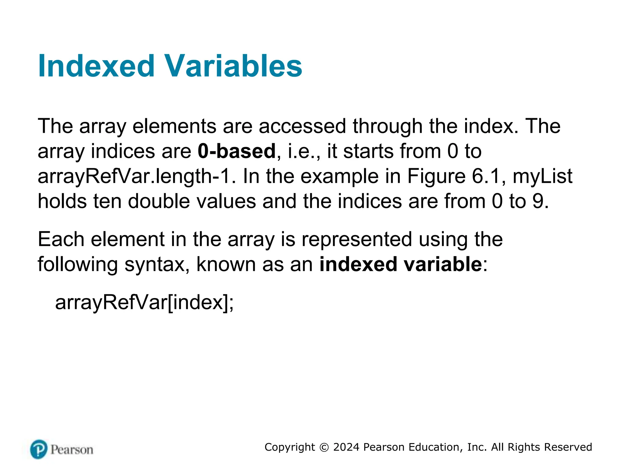 Copyright © 2024 Pearson Education, Inc. All Rights Reserved
Indexed Variables
The array elements are accessed through the index. The
array indices are 0-based, i.e., it starts from 0 to
arrayRefVar.length-1. In the example in Figure 6.1, myList
holds ten double values and the indices are from 0 to 9.
Each element in the array is represented using the
following syntax, known as an indexed variable:
arrayRefVar[index];
 