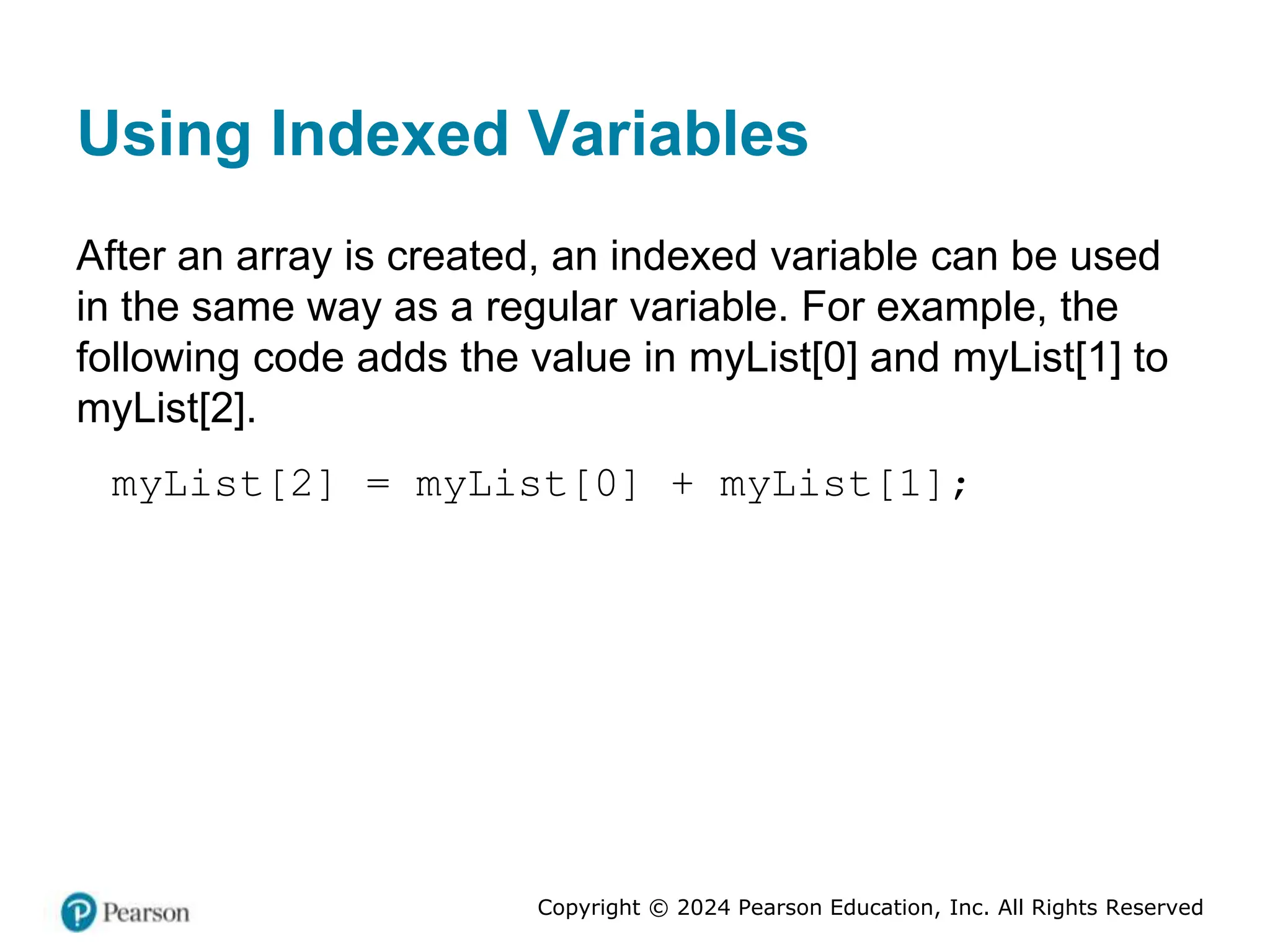 Copyright © 2024 Pearson Education, Inc. All Rights Reserved
Using Indexed Variables
After an array is created, an indexed variable can be used
in the same way as a regular variable. For example, the
following code adds the value in myList[0] and myList[1] to
myList[2].
myList[2] = myList[0] + myList[1];
 