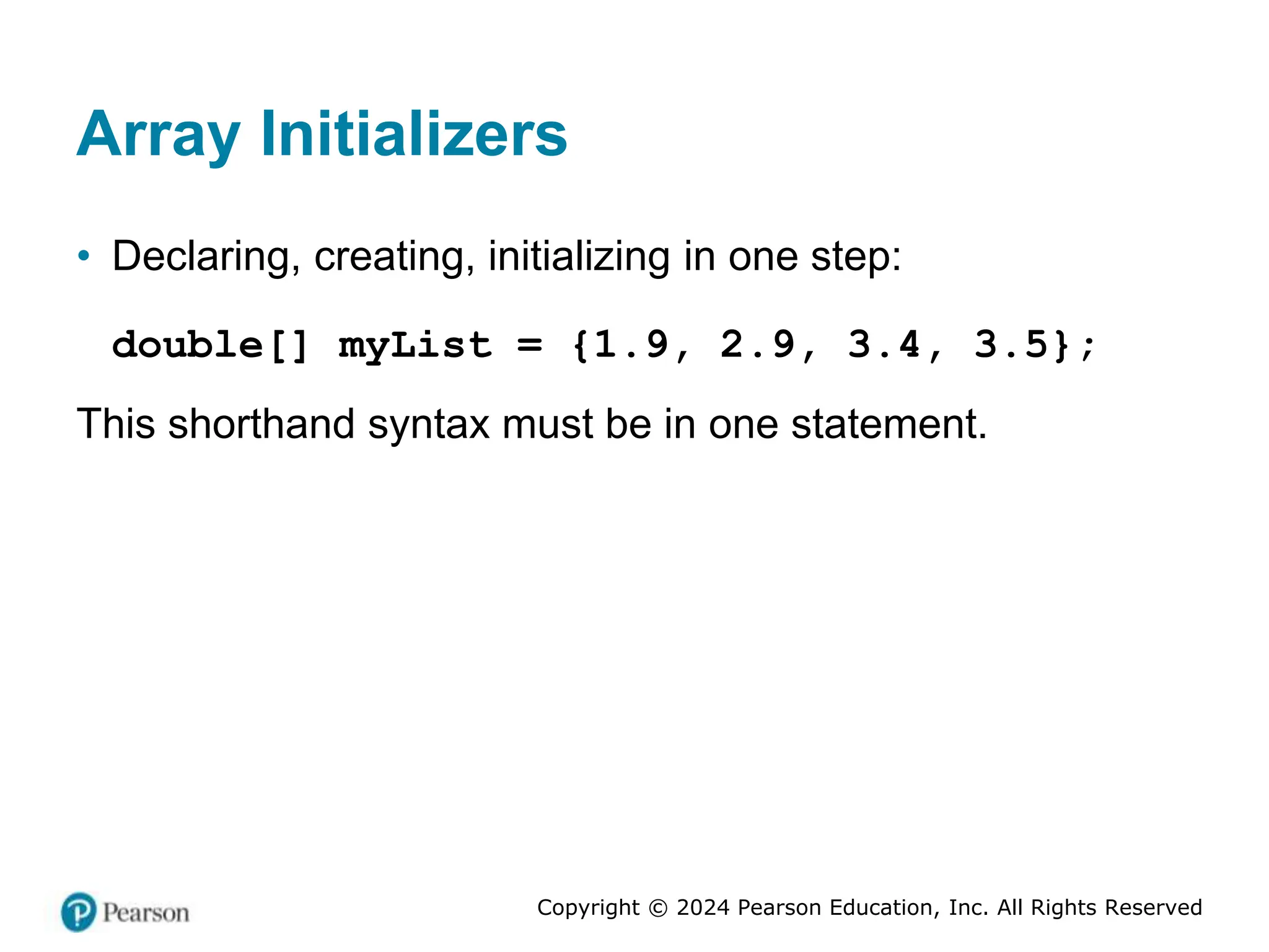 Copyright © 2024 Pearson Education, Inc. All Rights Reserved
Array Initializers
• Declaring, creating, initializing in one step:
double[] myList = {1.9, 2.9, 3.4, 3.5};
This shorthand syntax must be in one statement.
 