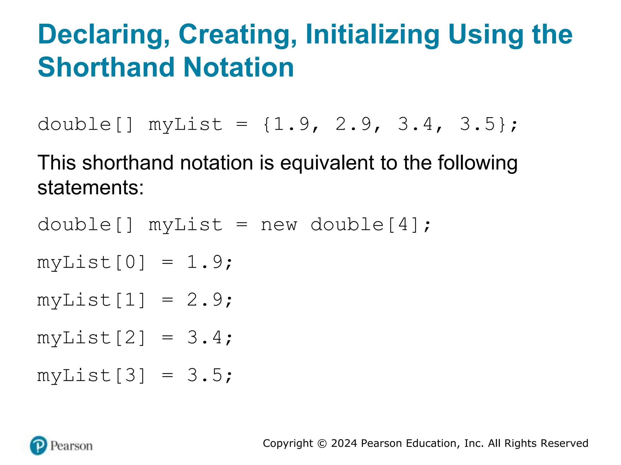 Copyright © 2024 Pearson Education, Inc. All Rights Reserved
Declaring, Creating, Initializing Using the
Shorthand Notation
double[] myList = {1.9, 2.9, 3.4, 3.5};
This shorthand notation is equivalent to the following
statements:
double[] myList = new double[4];
myList[0] = 1.9;
myList[1] = 2.9;
myList[2] = 3.4;
myList[3] = 3.5;
 