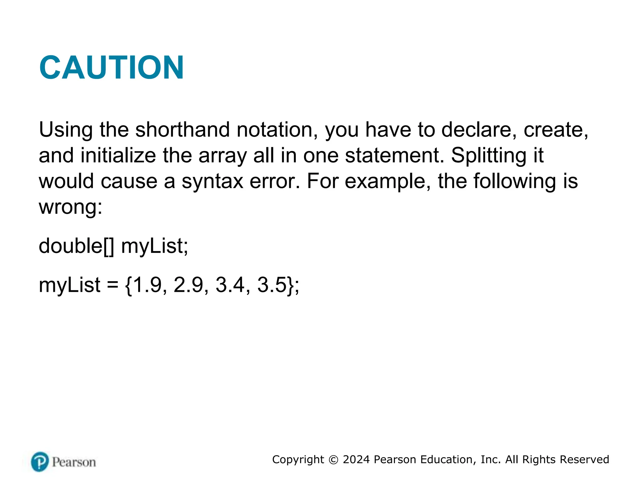 Copyright © 2024 Pearson Education, Inc. All Rights Reserved
CAUTION
Using the shorthand notation, you have to declare, create,
and initialize the array all in one statement. Splitting it
would cause a syntax error. For example, the following is
wrong:
double[] myList;
myList = {1.9, 2.9, 3.4, 3.5};
 