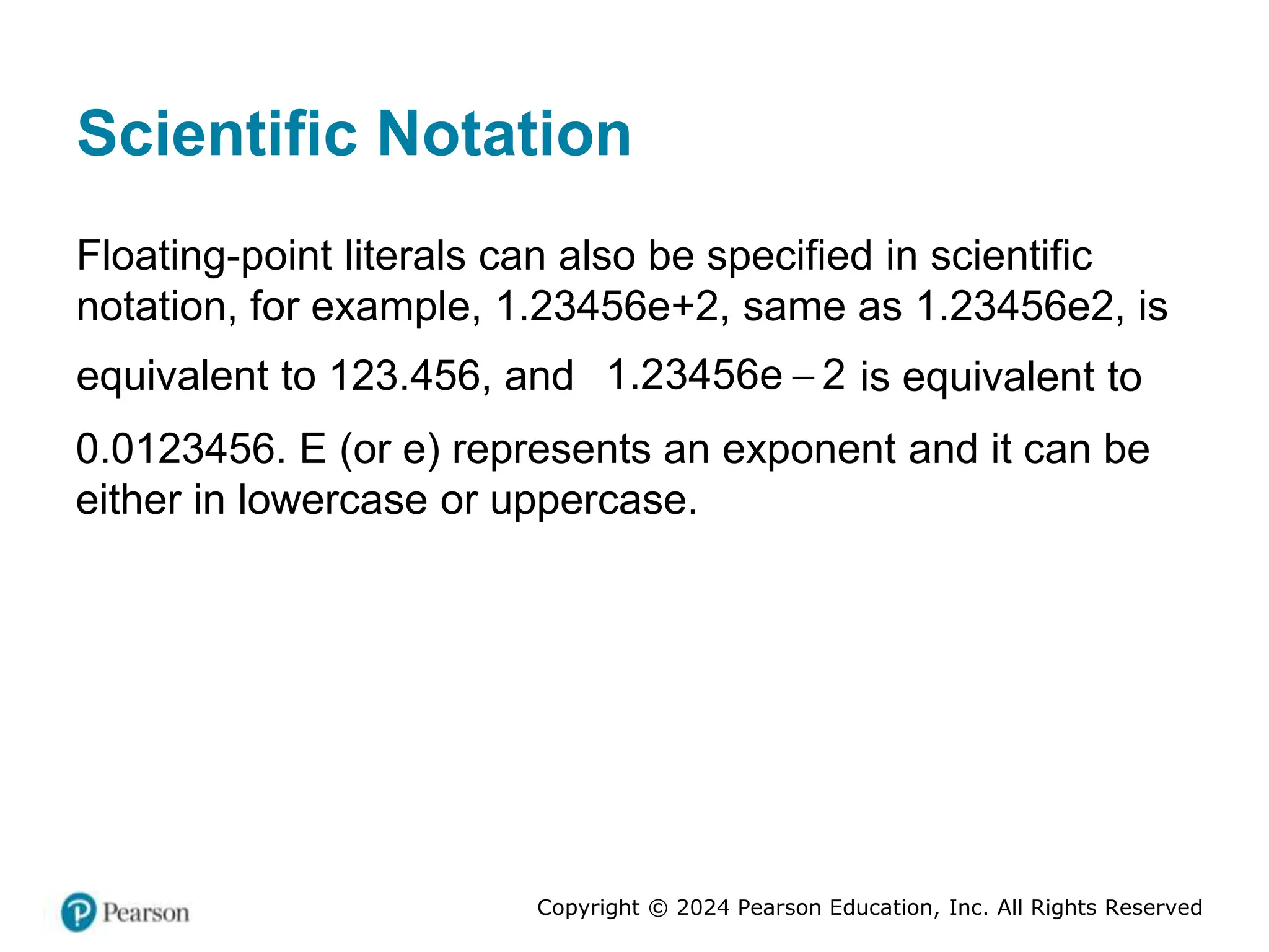 Copyright © 2024 Pearson Education, Inc. All Rights Reserved
Scientific Notation
Floating-point literals can also be specified in scientific
notation, for example, 1.23456e+2, same as 1.23456e2, is
equivalent to 123.456, and 
1.23456e 2 is equivalent to
0.0123456. E (or e) represents an exponent and it can be
either in lowercase or uppercase.
 