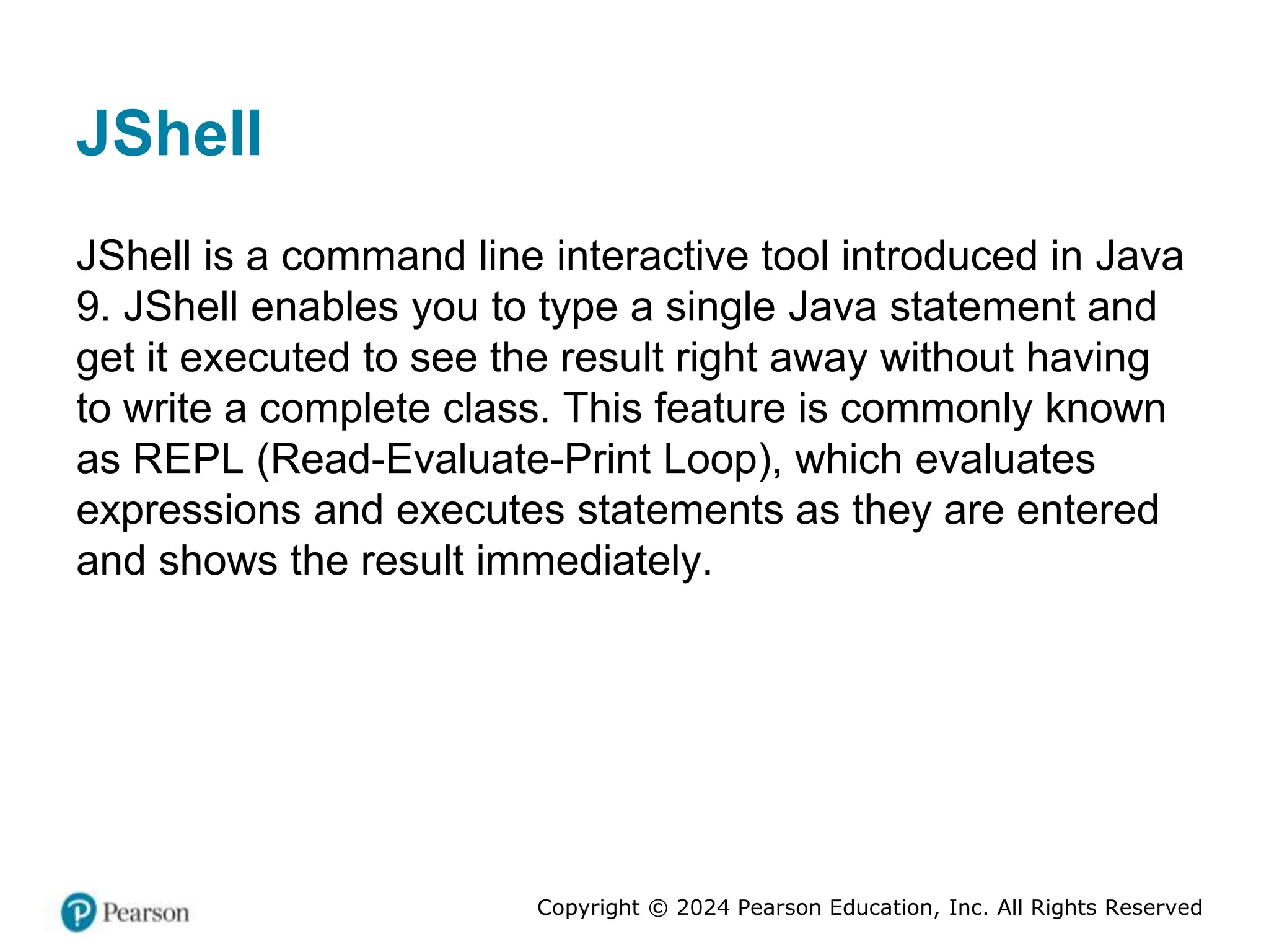 Copyright © 2024 Pearson Education, Inc. All Rights Reserved
JShell
JShell is a command line interactive tool introduced in Java
9. JShell enables you to type a single Java statement and
get it executed to see the result right away without having
to write a complete class. This feature is commonly known
as REPL (Read-Evaluate-Print Loop), which evaluates
expressions and executes statements as they are entered
and shows the result immediately.
 