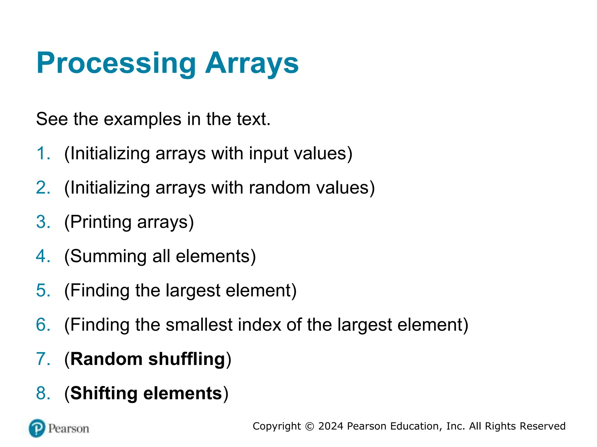 Copyright © 2024 Pearson Education, Inc. All Rights Reserved
Processing Arrays
See the examples in the text.
1. (Initializing arrays with input values)
2. (Initializing arrays with random values)
3. (Printing arrays)
4. (Summing all elements)
5. (Finding the largest element)
6. (Finding the smallest index of the largest element)
7. (Random shuffling)
8. (Shifting elements)
 