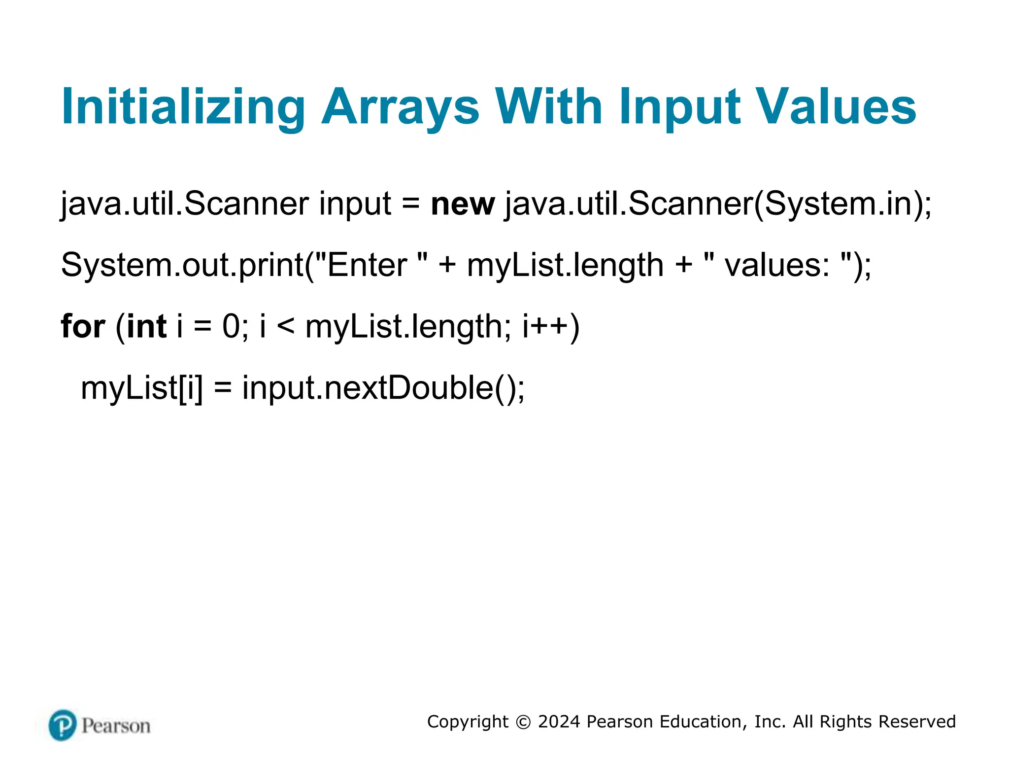 Copyright © 2024 Pearson Education, Inc. All Rights Reserved
Initializing Arrays With Input Values
java.util.Scanner input = new java.util.Scanner(System.in);
System.out.print("Enter " + myList.length + " values: ");
for (int i = 0; i < myList.length; i++)
myList[i] = input.nextDouble();
 