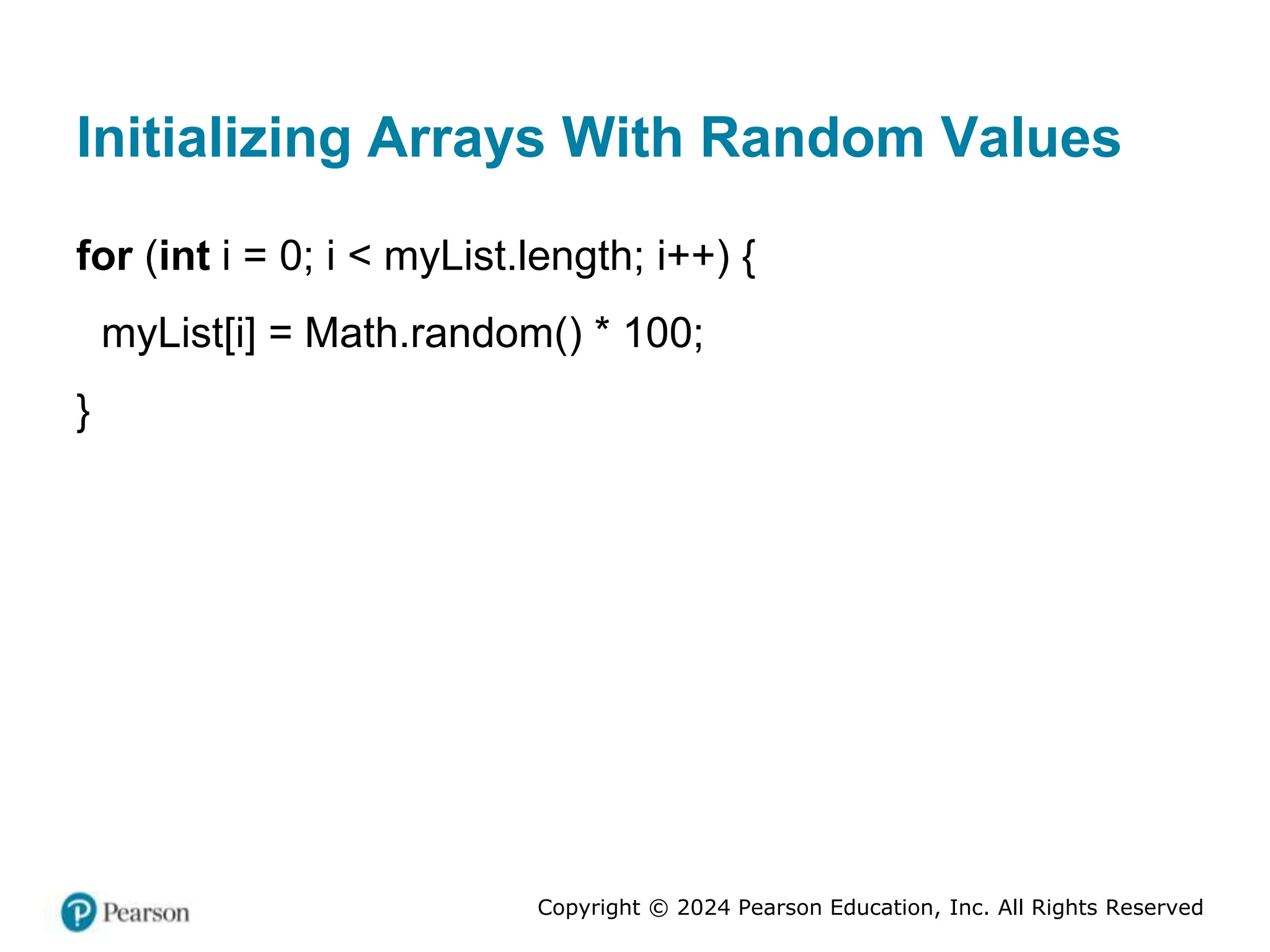Copyright © 2024 Pearson Education, Inc. All Rights Reserved
Initializing Arrays With Random Values
for (int i = 0; i < myList.length; i++) {
myList[i] = Math.random() * 100;
}
 