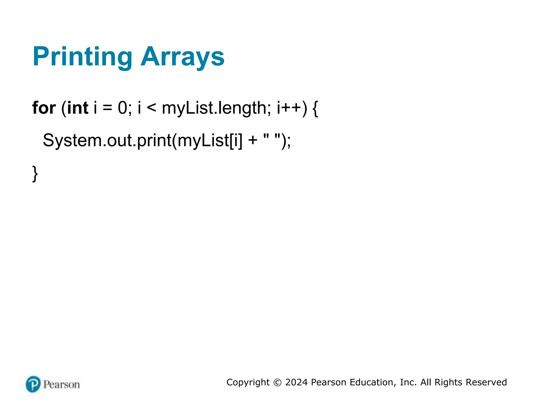Copyright © 2024 Pearson Education, Inc. All Rights Reserved
Printing Arrays
for (int i = 0; i < myList.length; i++) {
System.out.print(myList[i] + " ");
}
 
