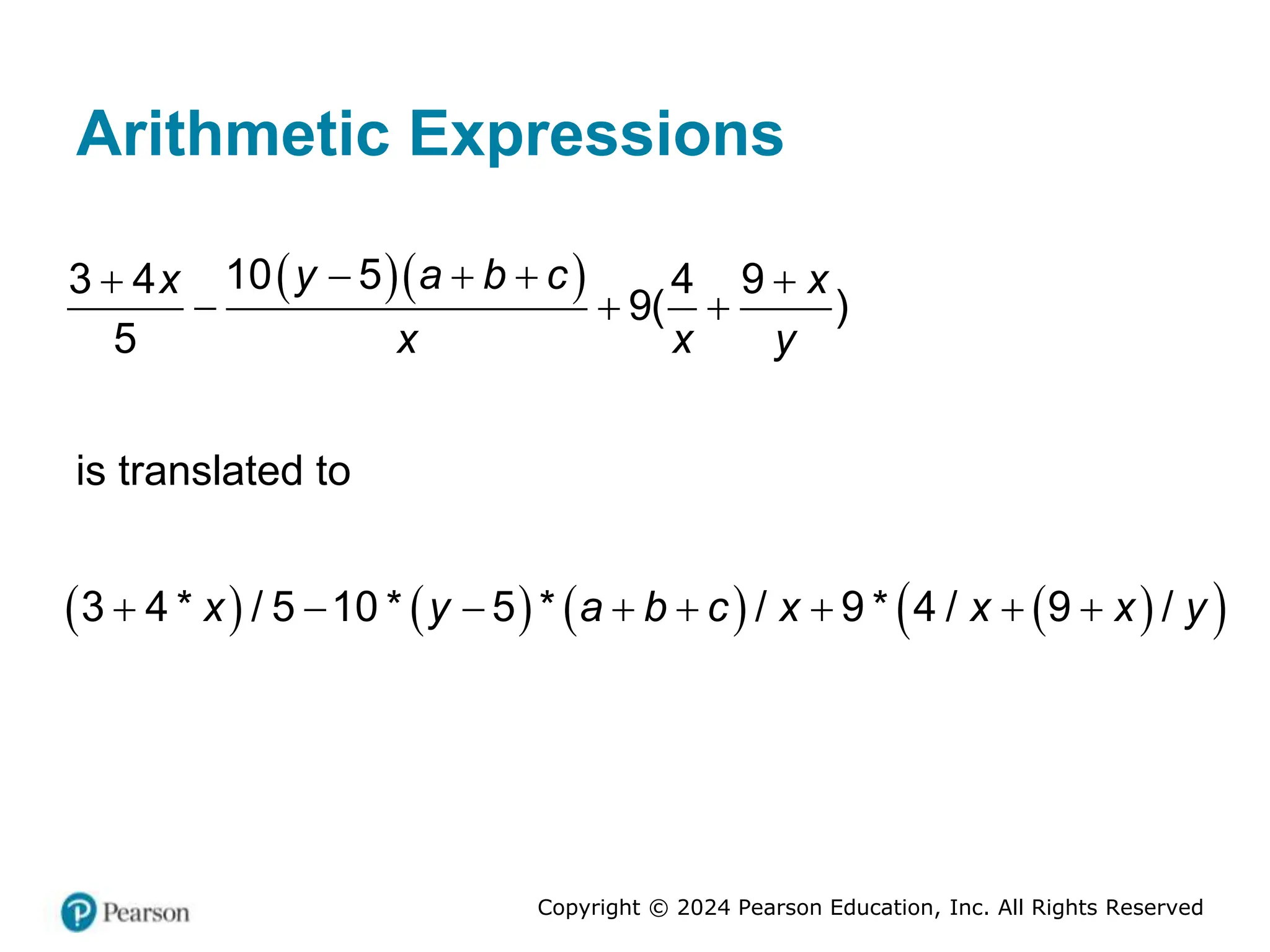 Copyright © 2024 Pearson Education, Inc. All Rights Reserved
Arithmetic Expressions
  
10 5
3 4 4 9
9( )
5
y a b c
x x
x x y
  
 
  
is translated to
       
 
3 4 * / 5 10 * 5 * / 9 * 4 / 9 /
x y a b c x x x y
       
 