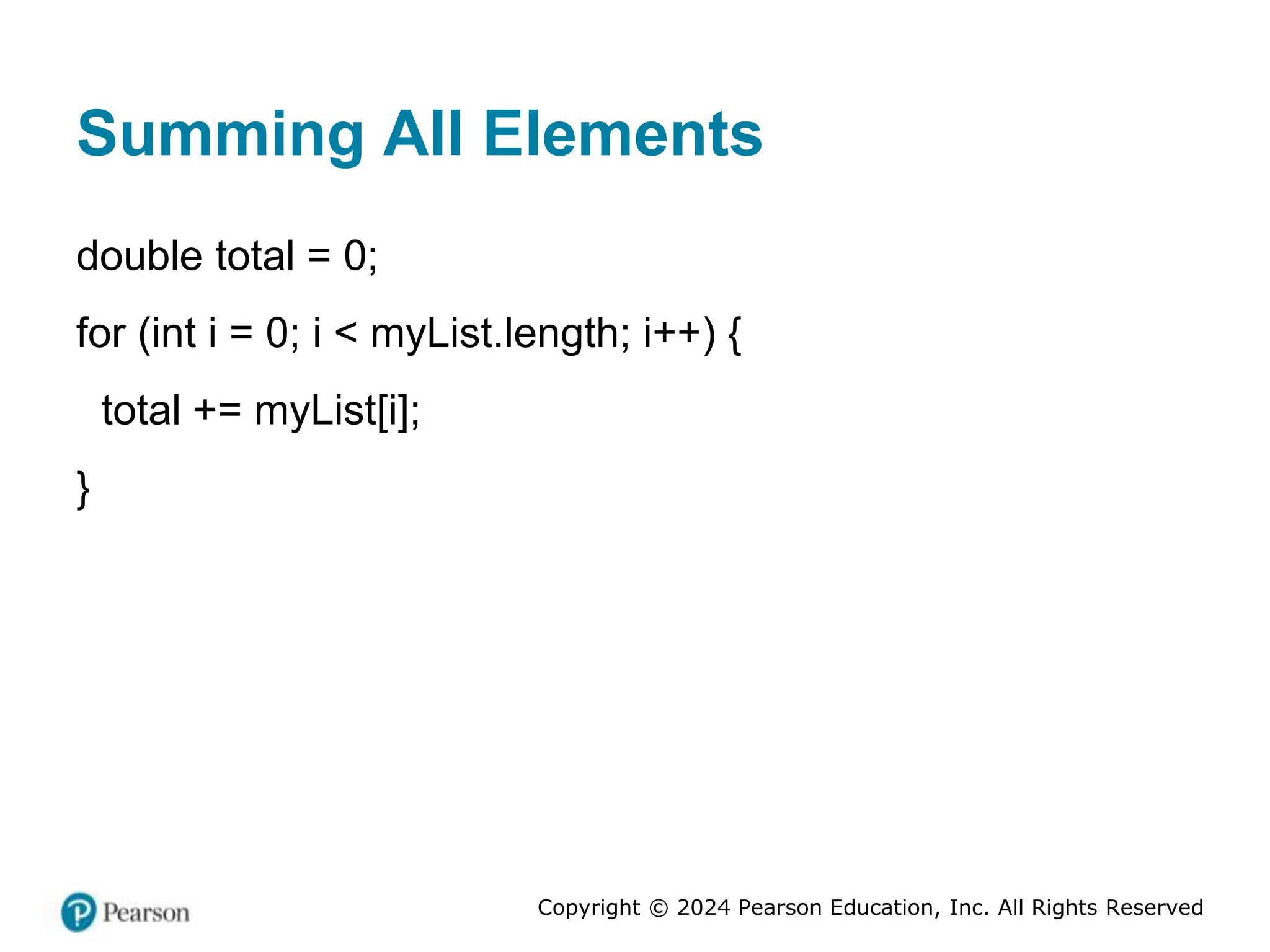 Copyright © 2024 Pearson Education, Inc. All Rights Reserved
Summing All Elements
double total = 0;
for (int i = 0; i < myList.length; i++) {
total += myList[i];
}
 